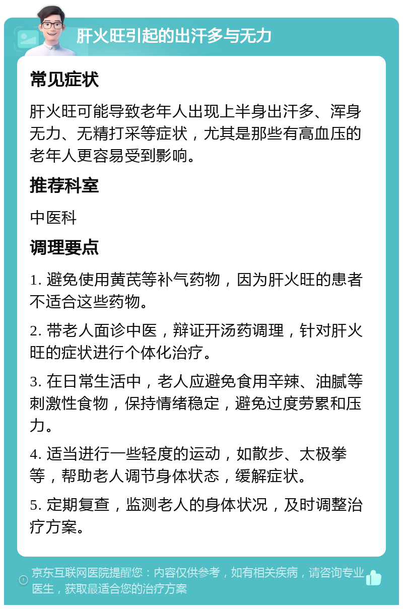 肝火旺引起的出汗多与无力 常见症状 肝火旺可能导致老年人出现上半身出汗多、浑身无力、无精打采等症状，尤其是那些有高血压的老年人更容易受到影响。 推荐科室 中医科 调理要点 1. 避免使用黄芪等补气药物，因为肝火旺的患者不适合这些药物。 2. 带老人面诊中医，辩证开汤药调理，针对肝火旺的症状进行个体化治疗。 3. 在日常生活中，老人应避免食用辛辣、油腻等刺激性食物，保持情绪稳定，避免过度劳累和压力。 4. 适当进行一些轻度的运动，如散步、太极拳等，帮助老人调节身体状态，缓解症状。 5. 定期复查，监测老人的身体状况，及时调整治疗方案。