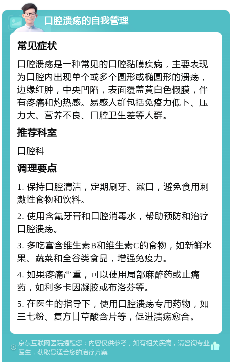 口腔溃疡的自我管理 常见症状 口腔溃疡是一种常见的口腔黏膜疾病，主要表现为口腔内出现单个或多个圆形或椭圆形的溃疡，边缘红肿，中央凹陷，表面覆盖黄白色假膜，伴有疼痛和灼热感。易感人群包括免疫力低下、压力大、营养不良、口腔卫生差等人群。 推荐科室 口腔科 调理要点 1. 保持口腔清洁，定期刷牙、漱口，避免食用刺激性食物和饮料。 2. 使用含氟牙膏和口腔消毒水，帮助预防和治疗口腔溃疡。 3. 多吃富含维生素B和维生素C的食物，如新鲜水果、蔬菜和全谷类食品，增强免疫力。 4. 如果疼痛严重，可以使用局部麻醉药或止痛药，如利多卡因凝胶或布洛芬等。 5. 在医生的指导下，使用口腔溃疡专用药物，如三七粉、复方甘草酸含片等，促进溃疡愈合。