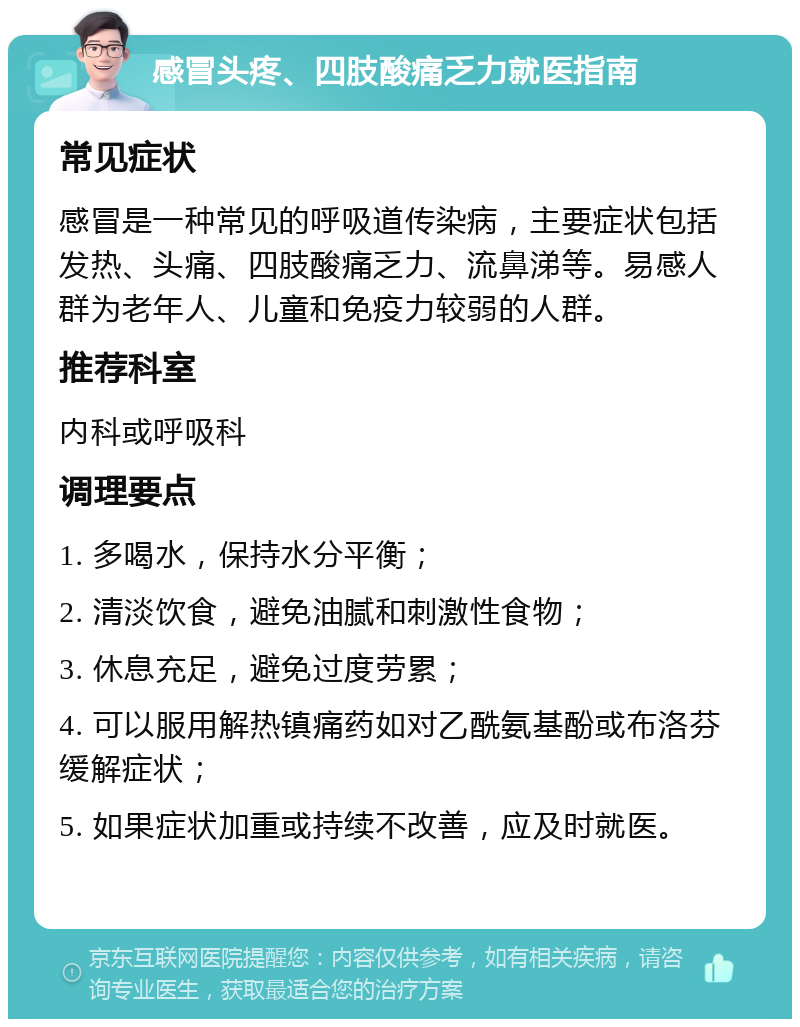 感冒头疼、四肢酸痛乏力就医指南 常见症状 感冒是一种常见的呼吸道传染病，主要症状包括发热、头痛、四肢酸痛乏力、流鼻涕等。易感人群为老年人、儿童和免疫力较弱的人群。 推荐科室 内科或呼吸科 调理要点 1. 多喝水，保持水分平衡； 2. 清淡饮食，避免油腻和刺激性食物； 3. 休息充足，避免过度劳累； 4. 可以服用解热镇痛药如对乙酰氨基酚或布洛芬缓解症状； 5. 如果症状加重或持续不改善，应及时就医。