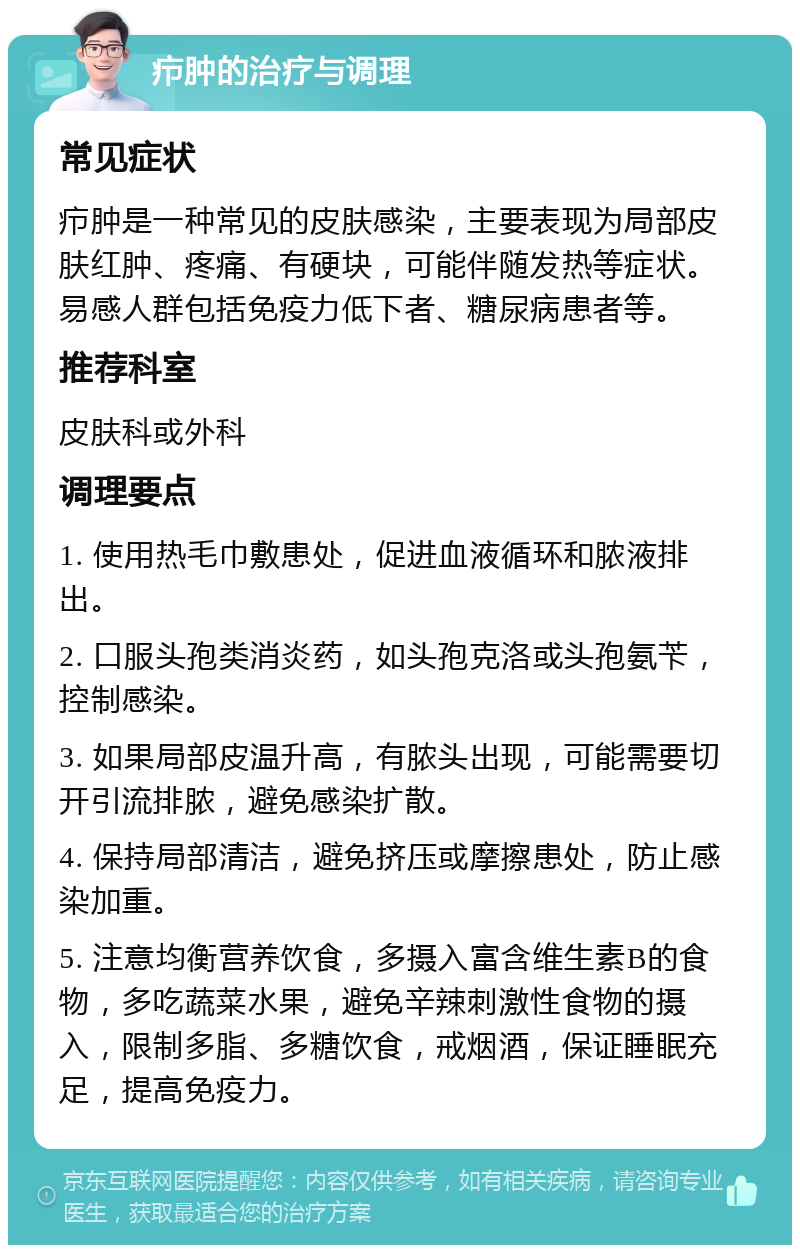 疖肿的治疗与调理 常见症状 疖肿是一种常见的皮肤感染，主要表现为局部皮肤红肿、疼痛、有硬块，可能伴随发热等症状。易感人群包括免疫力低下者、糖尿病患者等。 推荐科室 皮肤科或外科 调理要点 1. 使用热毛巾敷患处，促进血液循环和脓液排出。 2. 口服头孢类消炎药，如头孢克洛或头孢氨苄，控制感染。 3. 如果局部皮温升高，有脓头出现，可能需要切开引流排脓，避免感染扩散。 4. 保持局部清洁，避免挤压或摩擦患处，防止感染加重。 5. 注意均衡营养饮食，多摄入富含维生素B的食物，多吃蔬菜水果，避免辛辣刺激性食物的摄入，限制多脂、多糖饮食，戒烟酒，保证睡眠充足，提高免疫力。