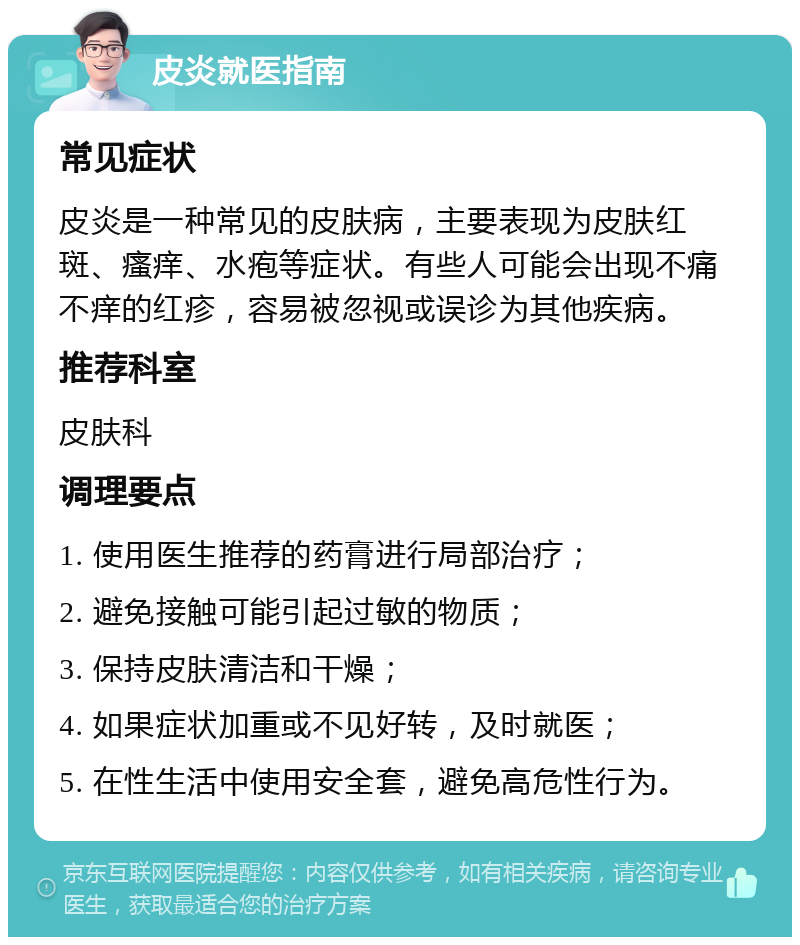 皮炎就医指南 常见症状 皮炎是一种常见的皮肤病，主要表现为皮肤红斑、瘙痒、水疱等症状。有些人可能会出现不痛不痒的红疹，容易被忽视或误诊为其他疾病。 推荐科室 皮肤科 调理要点 1. 使用医生推荐的药膏进行局部治疗； 2. 避免接触可能引起过敏的物质； 3. 保持皮肤清洁和干燥； 4. 如果症状加重或不见好转，及时就医； 5. 在性生活中使用安全套，避免高危性行为。