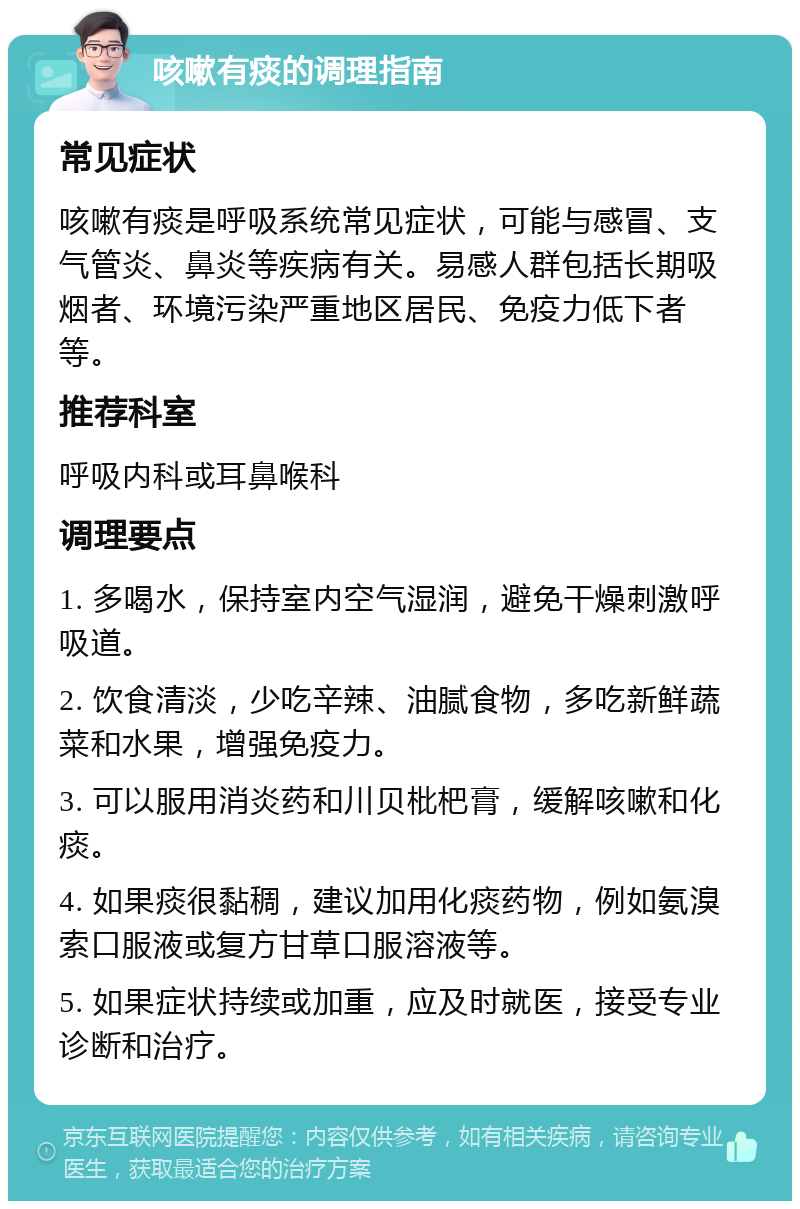 咳嗽有痰的调理指南 常见症状 咳嗽有痰是呼吸系统常见症状，可能与感冒、支气管炎、鼻炎等疾病有关。易感人群包括长期吸烟者、环境污染严重地区居民、免疫力低下者等。 推荐科室 呼吸内科或耳鼻喉科 调理要点 1. 多喝水，保持室内空气湿润，避免干燥刺激呼吸道。 2. 饮食清淡，少吃辛辣、油腻食物，多吃新鲜蔬菜和水果，增强免疫力。 3. 可以服用消炎药和川贝枇杷膏，缓解咳嗽和化痰。 4. 如果痰很黏稠，建议加用化痰药物，例如氨溴索口服液或复方甘草口服溶液等。 5. 如果症状持续或加重，应及时就医，接受专业诊断和治疗。