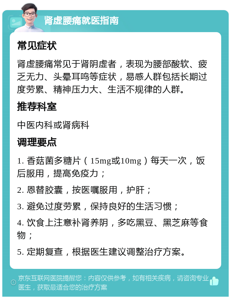 肾虚腰痛就医指南 常见症状 肾虚腰痛常见于肾阴虚者，表现为腰部酸软、疲乏无力、头晕耳鸣等症状，易感人群包括长期过度劳累、精神压力大、生活不规律的人群。 推荐科室 中医内科或肾病科 调理要点 1. 香菇菌多糖片（15mg或10mg）每天一次，饭后服用，提高免疫力； 2. 恩替胶囊，按医嘱服用，护肝； 3. 避免过度劳累，保持良好的生活习惯； 4. 饮食上注意补肾养阴，多吃黑豆、黑芝麻等食物； 5. 定期复查，根据医生建议调整治疗方案。