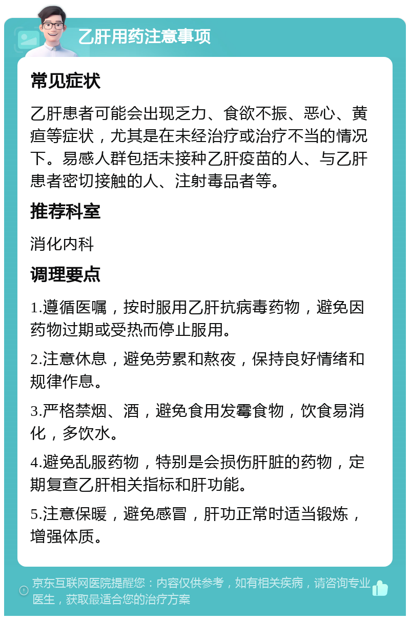 乙肝用药注意事项 常见症状 乙肝患者可能会出现乏力、食欲不振、恶心、黄疸等症状，尤其是在未经治疗或治疗不当的情况下。易感人群包括未接种乙肝疫苗的人、与乙肝患者密切接触的人、注射毒品者等。 推荐科室 消化内科 调理要点 1.遵循医嘱，按时服用乙肝抗病毒药物，避免因药物过期或受热而停止服用。 2.注意休息，避免劳累和熬夜，保持良好情绪和规律作息。 3.严格禁烟、酒，避免食用发霉食物，饮食易消化，多饮水。 4.避免乱服药物，特别是会损伤肝脏的药物，定期复查乙肝相关指标和肝功能。 5.注意保暖，避免感冒，肝功正常时适当锻炼，增强体质。