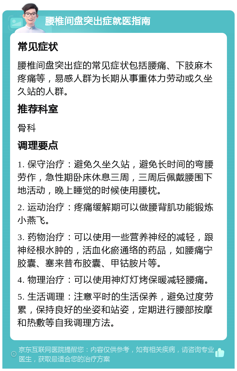 腰椎间盘突出症就医指南 常见症状 腰椎间盘突出症的常见症状包括腰痛、下肢麻木疼痛等，易感人群为长期从事重体力劳动或久坐久站的人群。 推荐科室 骨科 调理要点 1. 保守治疗：避免久坐久站，避免长时间的弯腰劳作，急性期卧床休息三周，三周后佩戴腰围下地活动，晚上睡觉的时候使用腰枕。 2. 运动治疗：疼痛缓解期可以做腰背肌功能锻炼小燕飞。 3. 药物治疗：可以使用一些营养神经的减轻，跟神经根水肿的，活血化瘀通络的药品，如腰痛宁胶囊、塞来昔布胶囊、甲钴胺片等。 4. 物理治疗：可以使用神灯灯烤保暖减轻腰痛。 5. 生活调理：注意平时的生活保养，避免过度劳累，保持良好的坐姿和站姿，定期进行腰部按摩和热敷等自我调理方法。