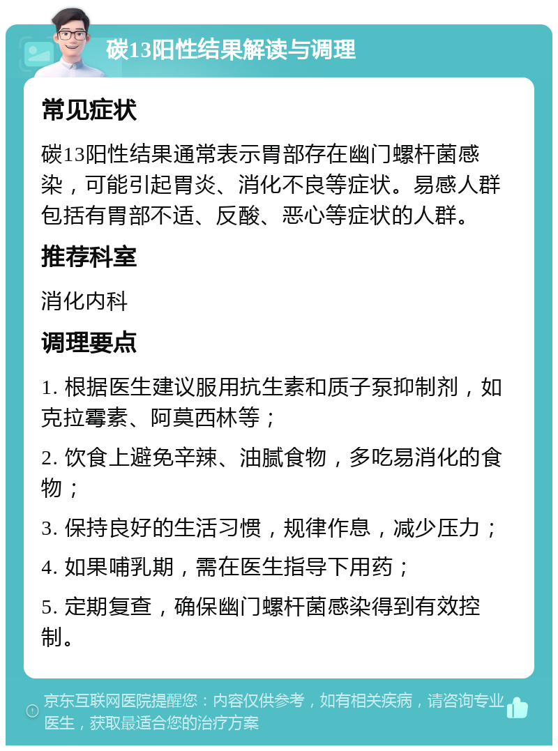 碳13阳性结果解读与调理 常见症状 碳13阳性结果通常表示胃部存在幽门螺杆菌感染，可能引起胃炎、消化不良等症状。易感人群包括有胃部不适、反酸、恶心等症状的人群。 推荐科室 消化内科 调理要点 1. 根据医生建议服用抗生素和质子泵抑制剂，如克拉霉素、阿莫西林等； 2. 饮食上避免辛辣、油腻食物，多吃易消化的食物； 3. 保持良好的生活习惯，规律作息，减少压力； 4. 如果哺乳期，需在医生指导下用药； 5. 定期复查，确保幽门螺杆菌感染得到有效控制。