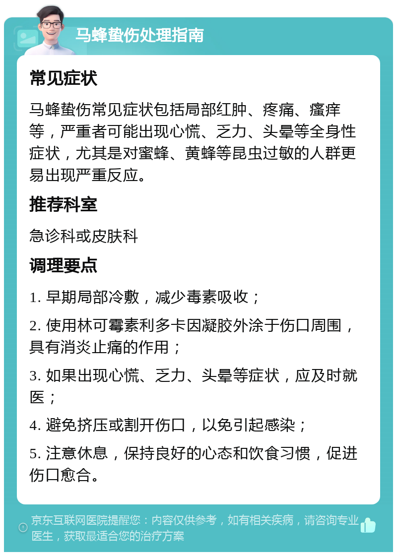 马蜂蛰伤处理指南 常见症状 马蜂蛰伤常见症状包括局部红肿、疼痛、瘙痒等，严重者可能出现心慌、乏力、头晕等全身性症状，尤其是对蜜蜂、黄蜂等昆虫过敏的人群更易出现严重反应。 推荐科室 急诊科或皮肤科 调理要点 1. 早期局部冷敷，减少毒素吸收； 2. 使用林可霉素利多卡因凝胶外涂于伤口周围，具有消炎止痛的作用； 3. 如果出现心慌、乏力、头晕等症状，应及时就医； 4. 避免挤压或割开伤口，以免引起感染； 5. 注意休息，保持良好的心态和饮食习惯，促进伤口愈合。