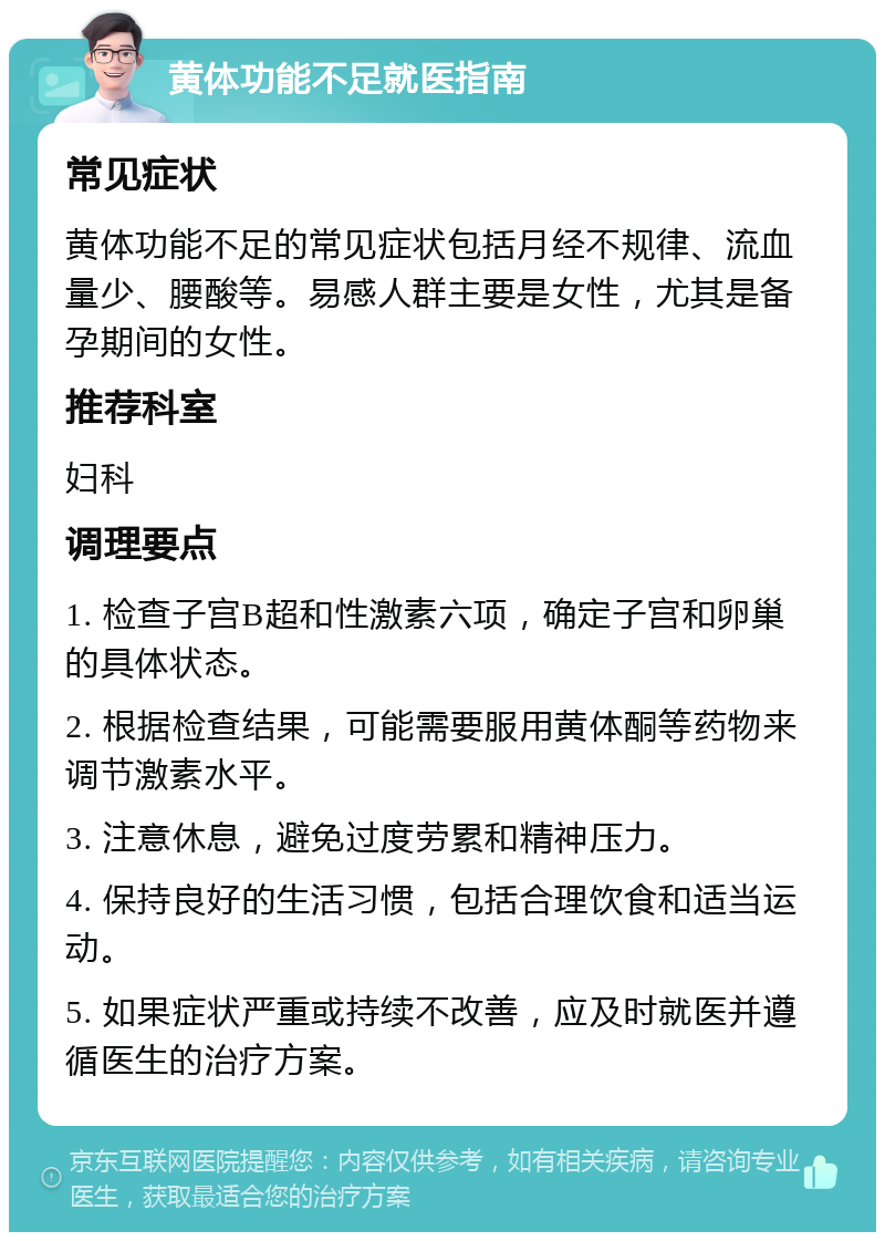 黄体功能不足就医指南 常见症状 黄体功能不足的常见症状包括月经不规律、流血量少、腰酸等。易感人群主要是女性，尤其是备孕期间的女性。 推荐科室 妇科 调理要点 1. 检查子宫B超和性激素六项，确定子宫和卵巢的具体状态。 2. 根据检查结果，可能需要服用黄体酮等药物来调节激素水平。 3. 注意休息，避免过度劳累和精神压力。 4. 保持良好的生活习惯，包括合理饮食和适当运动。 5. 如果症状严重或持续不改善，应及时就医并遵循医生的治疗方案。