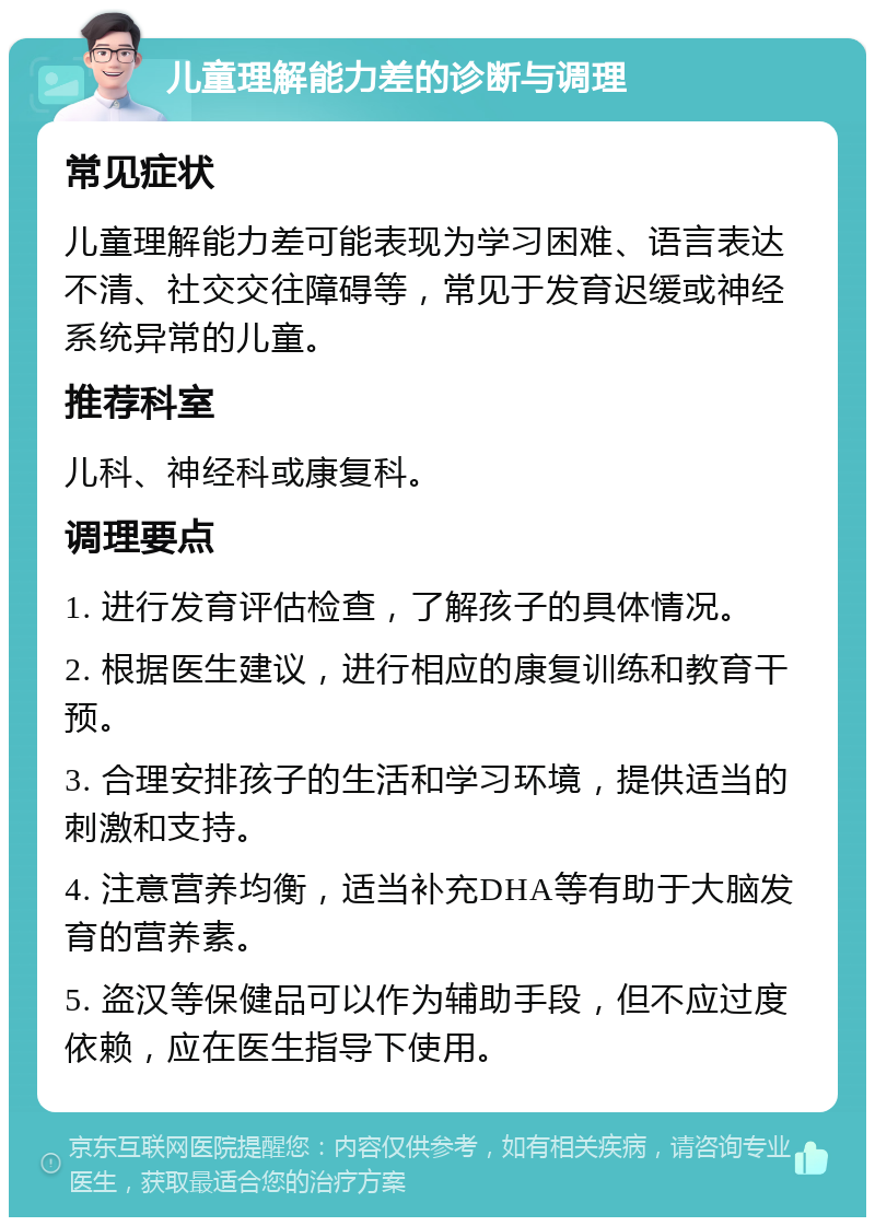 儿童理解能力差的诊断与调理 常见症状 儿童理解能力差可能表现为学习困难、语言表达不清、社交交往障碍等，常见于发育迟缓或神经系统异常的儿童。 推荐科室 儿科、神经科或康复科。 调理要点 1. 进行发育评估检查，了解孩子的具体情况。 2. 根据医生建议，进行相应的康复训练和教育干预。 3. 合理安排孩子的生活和学习环境，提供适当的刺激和支持。 4. 注意营养均衡，适当补充DHA等有助于大脑发育的营养素。 5. 盗汉等保健品可以作为辅助手段，但不应过度依赖，应在医生指导下使用。