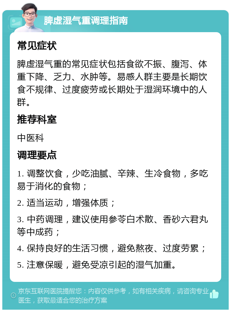 脾虚湿气重调理指南 常见症状 脾虚湿气重的常见症状包括食欲不振、腹泻、体重下降、乏力、水肿等。易感人群主要是长期饮食不规律、过度疲劳或长期处于湿润环境中的人群。 推荐科室 中医科 调理要点 1. 调整饮食，少吃油腻、辛辣、生冷食物，多吃易于消化的食物； 2. 适当运动，增强体质； 3. 中药调理，建议使用参苓白术散、香砂六君丸等中成药； 4. 保持良好的生活习惯，避免熬夜、过度劳累； 5. 注意保暖，避免受凉引起的湿气加重。