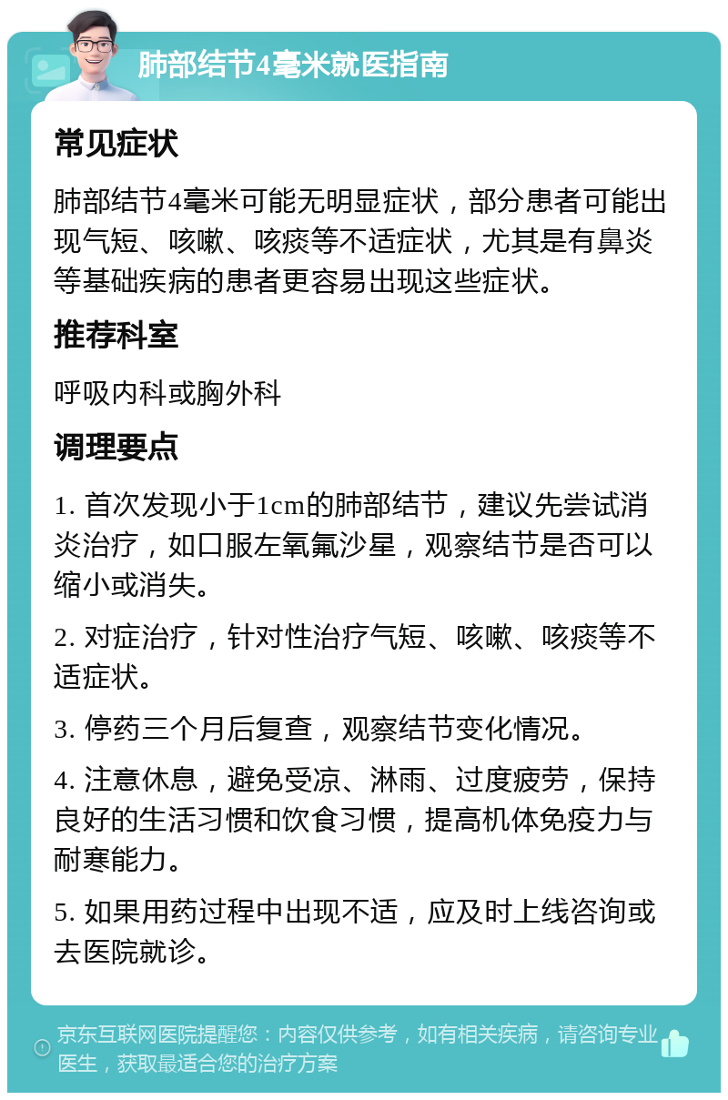 肺部结节4毫米就医指南 常见症状 肺部结节4毫米可能无明显症状，部分患者可能出现气短、咳嗽、咳痰等不适症状，尤其是有鼻炎等基础疾病的患者更容易出现这些症状。 推荐科室 呼吸内科或胸外科 调理要点 1. 首次发现小于1cm的肺部结节，建议先尝试消炎治疗，如口服左氧氟沙星，观察结节是否可以缩小或消失。 2. 对症治疗，针对性治疗气短、咳嗽、咳痰等不适症状。 3. 停药三个月后复查，观察结节变化情况。 4. 注意休息，避免受凉、淋雨、过度疲劳，保持良好的生活习惯和饮食习惯，提高机体免疫力与耐寒能力。 5. 如果用药过程中出现不适，应及时上线咨询或去医院就诊。