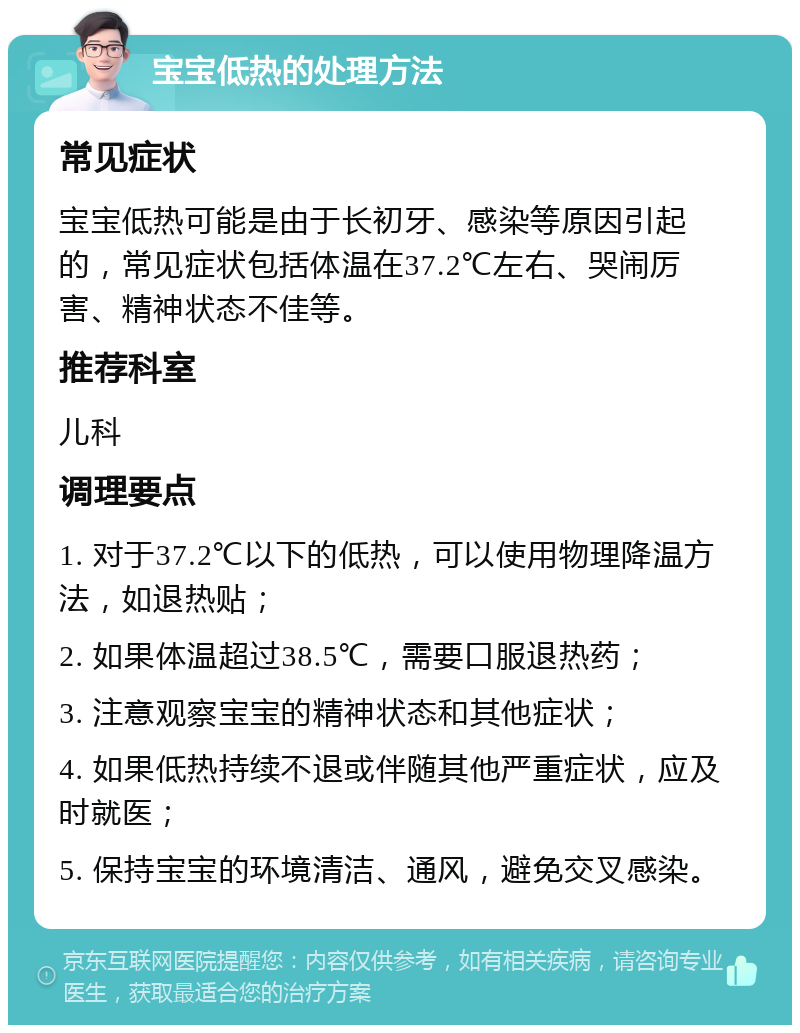 宝宝低热的处理方法 常见症状 宝宝低热可能是由于长初牙、感染等原因引起的，常见症状包括体温在37.2℃左右、哭闹厉害、精神状态不佳等。 推荐科室 儿科 调理要点 1. 对于37.2℃以下的低热，可以使用物理降温方法，如退热贴； 2. 如果体温超过38.5℃，需要口服退热药； 3. 注意观察宝宝的精神状态和其他症状； 4. 如果低热持续不退或伴随其他严重症状，应及时就医； 5. 保持宝宝的环境清洁、通风，避免交叉感染。