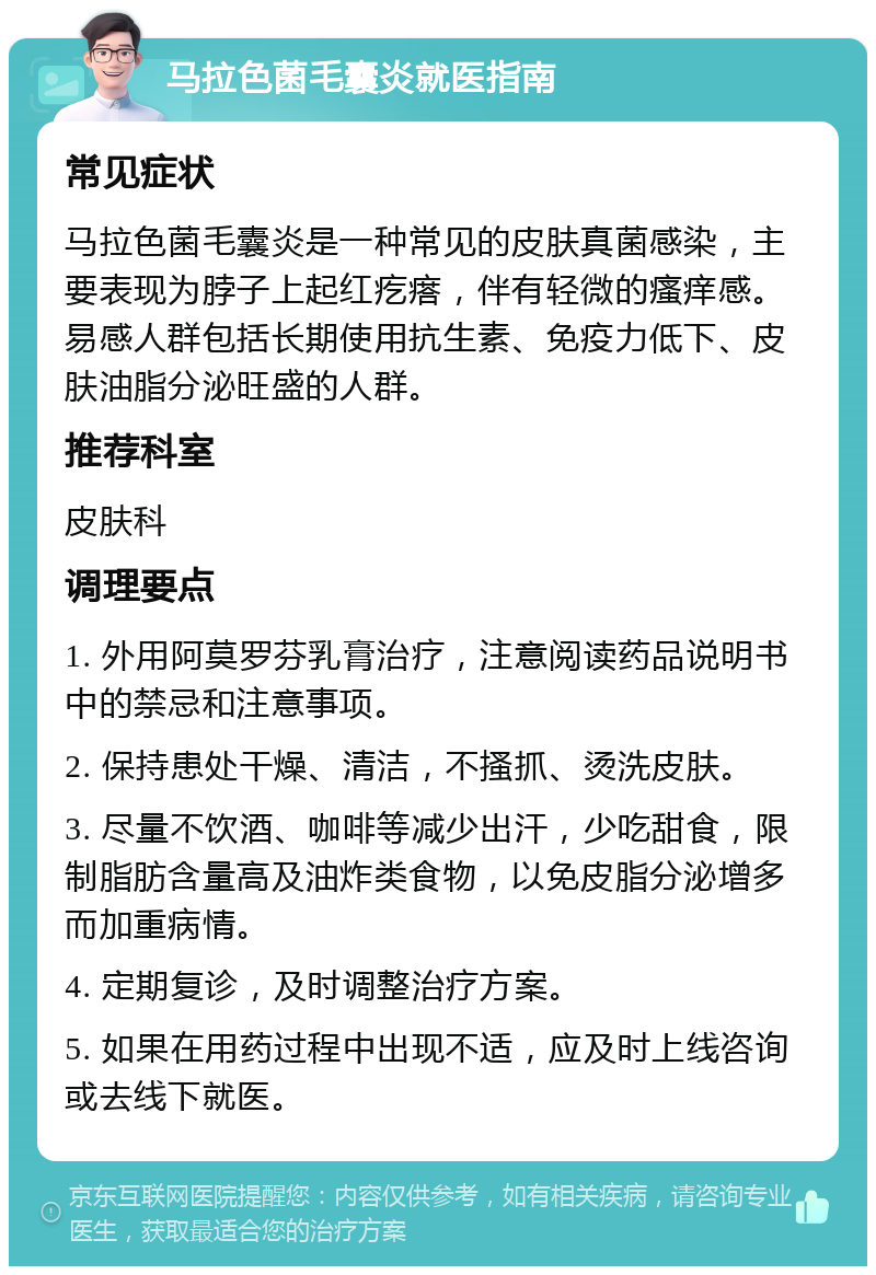 马拉色菌毛囊炎就医指南 常见症状 马拉色菌毛囊炎是一种常见的皮肤真菌感染，主要表现为脖子上起红疙瘩，伴有轻微的瘙痒感。易感人群包括长期使用抗生素、免疫力低下、皮肤油脂分泌旺盛的人群。 推荐科室 皮肤科 调理要点 1. 外用阿莫罗芬乳膏治疗，注意阅读药品说明书中的禁忌和注意事项。 2. 保持患处干燥、清洁，不搔抓、烫洗皮肤。 3. 尽量不饮酒、咖啡等减少出汗，少吃甜食，限制脂肪含量高及油炸类食物，以免皮脂分泌增多而加重病情。 4. 定期复诊，及时调整治疗方案。 5. 如果在用药过程中出现不适，应及时上线咨询或去线下就医。