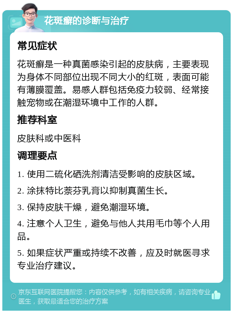 花斑癣的诊断与治疗 常见症状 花斑癣是一种真菌感染引起的皮肤病，主要表现为身体不同部位出现不同大小的红斑，表面可能有薄膜覆盖。易感人群包括免疫力较弱、经常接触宠物或在潮湿环境中工作的人群。 推荐科室 皮肤科或中医科 调理要点 1. 使用二硫化硒洗剂清洁受影响的皮肤区域。 2. 涂抹特比萘芬乳膏以抑制真菌生长。 3. 保持皮肤干燥，避免潮湿环境。 4. 注意个人卫生，避免与他人共用毛巾等个人用品。 5. 如果症状严重或持续不改善，应及时就医寻求专业治疗建议。