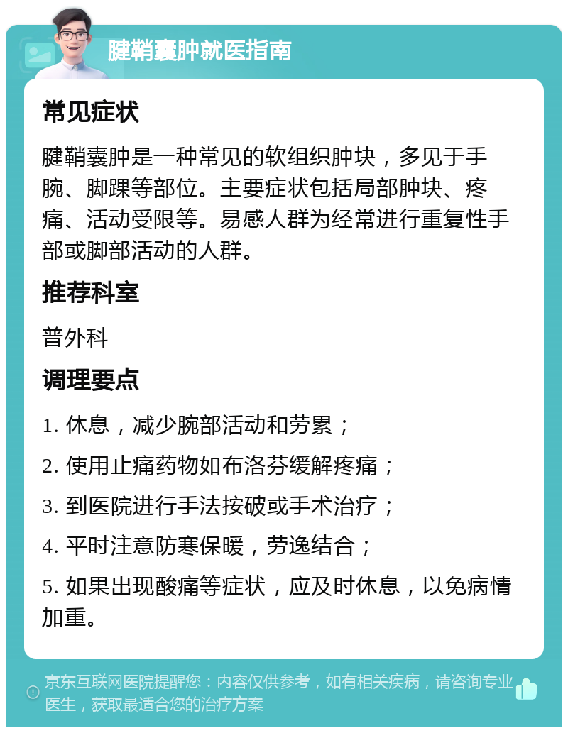 腱鞘囊肿就医指南 常见症状 腱鞘囊肿是一种常见的软组织肿块，多见于手腕、脚踝等部位。主要症状包括局部肿块、疼痛、活动受限等。易感人群为经常进行重复性手部或脚部活动的人群。 推荐科室 普外科 调理要点 1. 休息，减少腕部活动和劳累； 2. 使用止痛药物如布洛芬缓解疼痛； 3. 到医院进行手法按破或手术治疗； 4. 平时注意防寒保暖，劳逸结合； 5. 如果出现酸痛等症状，应及时休息，以免病情加重。