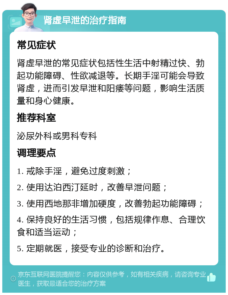 肾虚早泄的治疗指南 常见症状 肾虚早泄的常见症状包括性生活中射精过快、勃起功能障碍、性欲减退等。长期手淫可能会导致肾虚，进而引发早泄和阳痿等问题，影响生活质量和身心健康。 推荐科室 泌尿外科或男科专科 调理要点 1. 戒除手淫，避免过度刺激； 2. 使用达泊西汀延时，改善早泄问题； 3. 使用西地那非增加硬度，改善勃起功能障碍； 4. 保持良好的生活习惯，包括规律作息、合理饮食和适当运动； 5. 定期就医，接受专业的诊断和治疗。