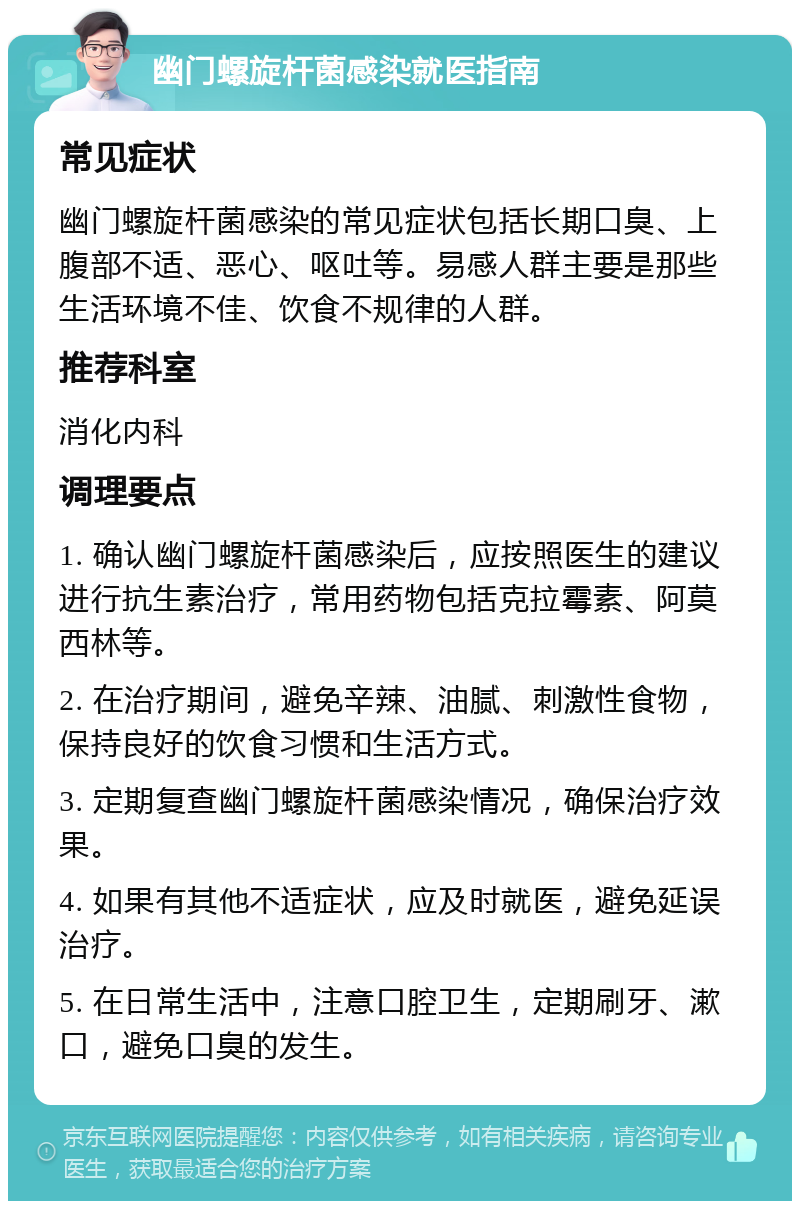 幽门螺旋杆菌感染就医指南 常见症状 幽门螺旋杆菌感染的常见症状包括长期口臭、上腹部不适、恶心、呕吐等。易感人群主要是那些生活环境不佳、饮食不规律的人群。 推荐科室 消化内科 调理要点 1. 确认幽门螺旋杆菌感染后，应按照医生的建议进行抗生素治疗，常用药物包括克拉霉素、阿莫西林等。 2. 在治疗期间，避免辛辣、油腻、刺激性食物，保持良好的饮食习惯和生活方式。 3. 定期复查幽门螺旋杆菌感染情况，确保治疗效果。 4. 如果有其他不适症状，应及时就医，避免延误治疗。 5. 在日常生活中，注意口腔卫生，定期刷牙、漱口，避免口臭的发生。