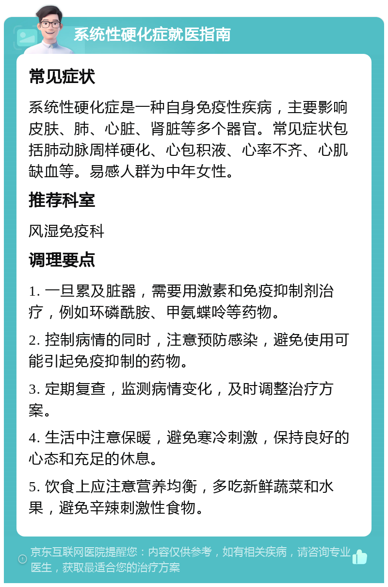 系统性硬化症就医指南 常见症状 系统性硬化症是一种自身免疫性疾病，主要影响皮肤、肺、心脏、肾脏等多个器官。常见症状包括肺动脉周样硬化、心包积液、心率不齐、心肌缺血等。易感人群为中年女性。 推荐科室 风湿免疫科 调理要点 1. 一旦累及脏器，需要用激素和免疫抑制剂治疗，例如环磷酰胺、甲氨蝶呤等药物。 2. 控制病情的同时，注意预防感染，避免使用可能引起免疫抑制的药物。 3. 定期复查，监测病情变化，及时调整治疗方案。 4. 生活中注意保暖，避免寒冷刺激，保持良好的心态和充足的休息。 5. 饮食上应注意营养均衡，多吃新鲜蔬菜和水果，避免辛辣刺激性食物。