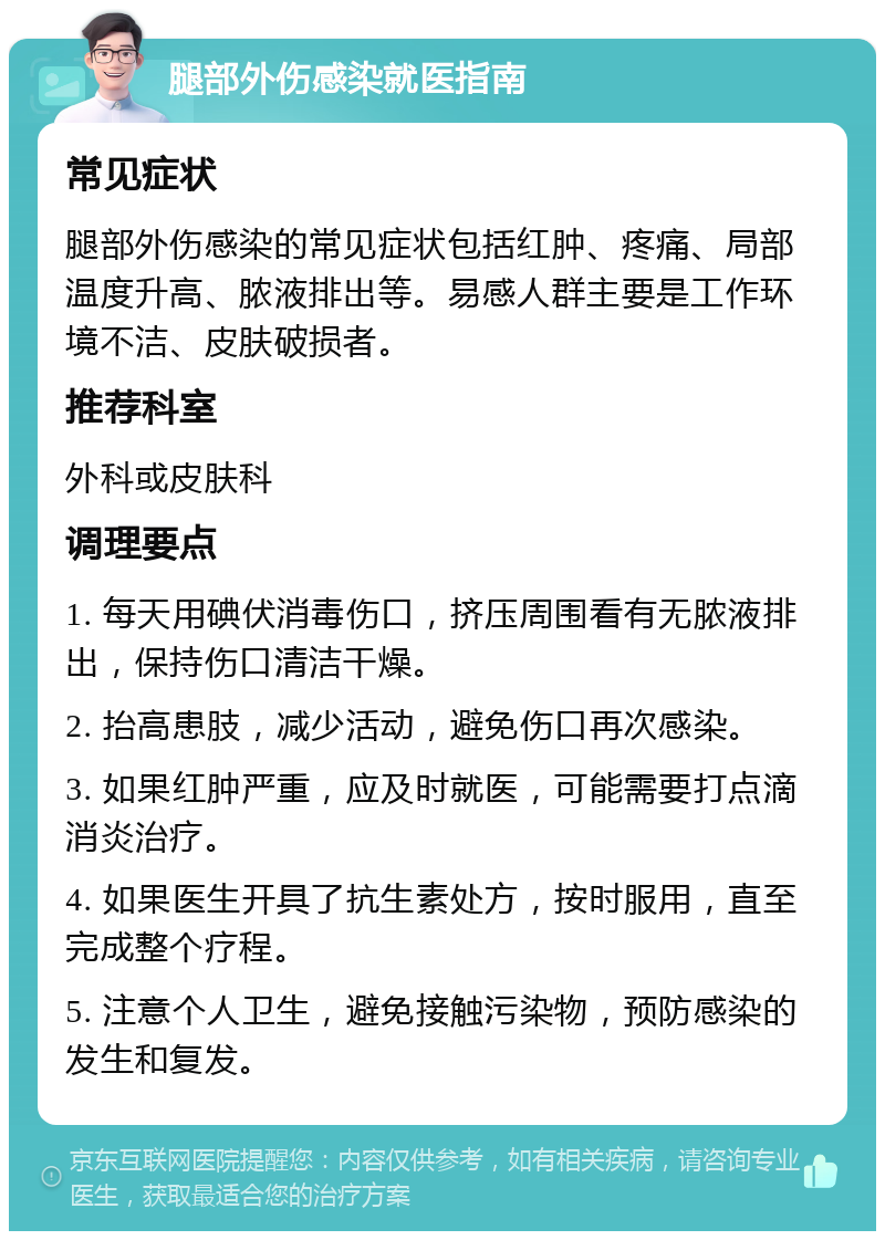 腿部外伤感染就医指南 常见症状 腿部外伤感染的常见症状包括红肿、疼痛、局部温度升高、脓液排出等。易感人群主要是工作环境不洁、皮肤破损者。 推荐科室 外科或皮肤科 调理要点 1. 每天用碘伏消毒伤口，挤压周围看有无脓液排出，保持伤口清洁干燥。 2. 抬高患肢，减少活动，避免伤口再次感染。 3. 如果红肿严重，应及时就医，可能需要打点滴消炎治疗。 4. 如果医生开具了抗生素处方，按时服用，直至完成整个疗程。 5. 注意个人卫生，避免接触污染物，预防感染的发生和复发。