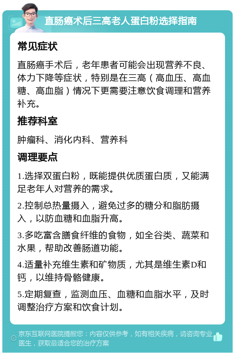 直肠癌术后三高老人蛋白粉选择指南 常见症状 直肠癌手术后，老年患者可能会出现营养不良、体力下降等症状，特别是在三高（高血压、高血糖、高血脂）情况下更需要注意饮食调理和营养补充。 推荐科室 肿瘤科、消化内科、营养科 调理要点 1.选择双蛋白粉，既能提供优质蛋白质，又能满足老年人对营养的需求。 2.控制总热量摄入，避免过多的糖分和脂肪摄入，以防血糖和血脂升高。 3.多吃富含膳食纤维的食物，如全谷类、蔬菜和水果，帮助改善肠道功能。 4.适量补充维生素和矿物质，尤其是维生素D和钙，以维持骨骼健康。 5.定期复查，监测血压、血糖和血脂水平，及时调整治疗方案和饮食计划。