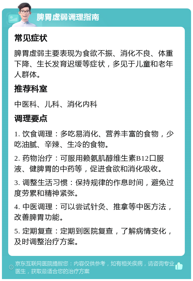 脾胃虚弱调理指南 常见症状 脾胃虚弱主要表现为食欲不振、消化不良、体重下降、生长发育迟缓等症状，多见于儿童和老年人群体。 推荐科室 中医科、儿科、消化内科 调理要点 1. 饮食调理：多吃易消化、营养丰富的食物，少吃油腻、辛辣、生冷的食物。 2. 药物治疗：可服用赖氨肌醇维生素B12口服液、健脾胃的中药等，促进食欲和消化吸收。 3. 调整生活习惯：保持规律的作息时间，避免过度劳累和精神紧张。 4. 中医调理：可以尝试针灸、推拿等中医方法，改善脾胃功能。 5. 定期复查：定期到医院复查，了解病情变化，及时调整治疗方案。