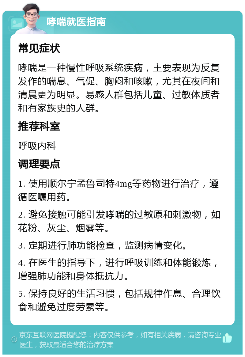 哮喘就医指南 常见症状 哮喘是一种慢性呼吸系统疾病，主要表现为反复发作的喘息、气促、胸闷和咳嗽，尤其在夜间和清晨更为明显。易感人群包括儿童、过敏体质者和有家族史的人群。 推荐科室 呼吸内科 调理要点 1. 使用顺尔宁孟鲁司特4mg等药物进行治疗，遵循医嘱用药。 2. 避免接触可能引发哮喘的过敏原和刺激物，如花粉、灰尘、烟雾等。 3. 定期进行肺功能检查，监测病情变化。 4. 在医生的指导下，进行呼吸训练和体能锻炼，增强肺功能和身体抵抗力。 5. 保持良好的生活习惯，包括规律作息、合理饮食和避免过度劳累等。