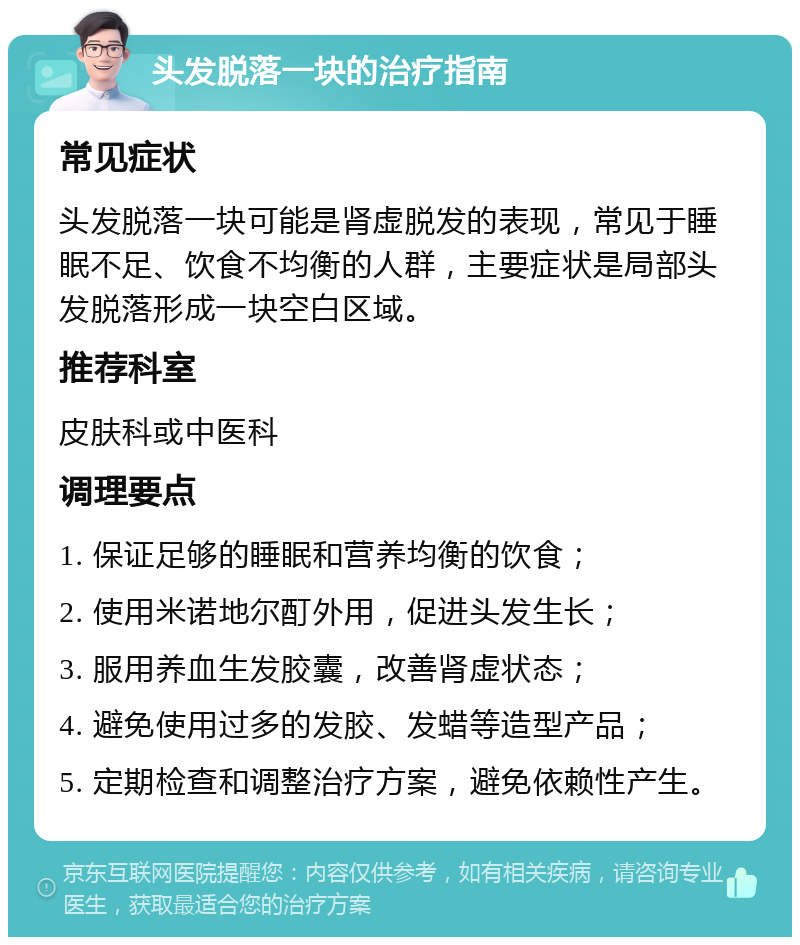 头发脱落一块的治疗指南 常见症状 头发脱落一块可能是肾虚脱发的表现，常见于睡眠不足、饮食不均衡的人群，主要症状是局部头发脱落形成一块空白区域。 推荐科室 皮肤科或中医科 调理要点 1. 保证足够的睡眠和营养均衡的饮食； 2. 使用米诺地尔酊外用，促进头发生长； 3. 服用养血生发胶囊，改善肾虚状态； 4. 避免使用过多的发胶、发蜡等造型产品； 5. 定期检查和调整治疗方案，避免依赖性产生。