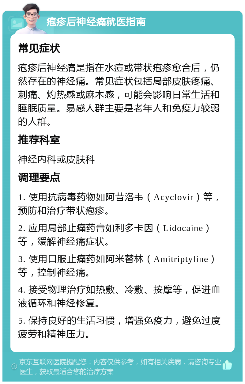 疱疹后神经痛就医指南 常见症状 疱疹后神经痛是指在水痘或带状疱疹愈合后，仍然存在的神经痛。常见症状包括局部皮肤疼痛、刺痛、灼热感或麻木感，可能会影响日常生活和睡眠质量。易感人群主要是老年人和免疫力较弱的人群。 推荐科室 神经内科或皮肤科 调理要点 1. 使用抗病毒药物如阿昔洛韦（Acyclovir）等，预防和治疗带状疱疹。 2. 应用局部止痛药膏如利多卡因（Lidocaine）等，缓解神经痛症状。 3. 使用口服止痛药如阿米替林（Amitriptyline）等，控制神经痛。 4. 接受物理治疗如热敷、冷敷、按摩等，促进血液循环和神经修复。 5. 保持良好的生活习惯，增强免疫力，避免过度疲劳和精神压力。