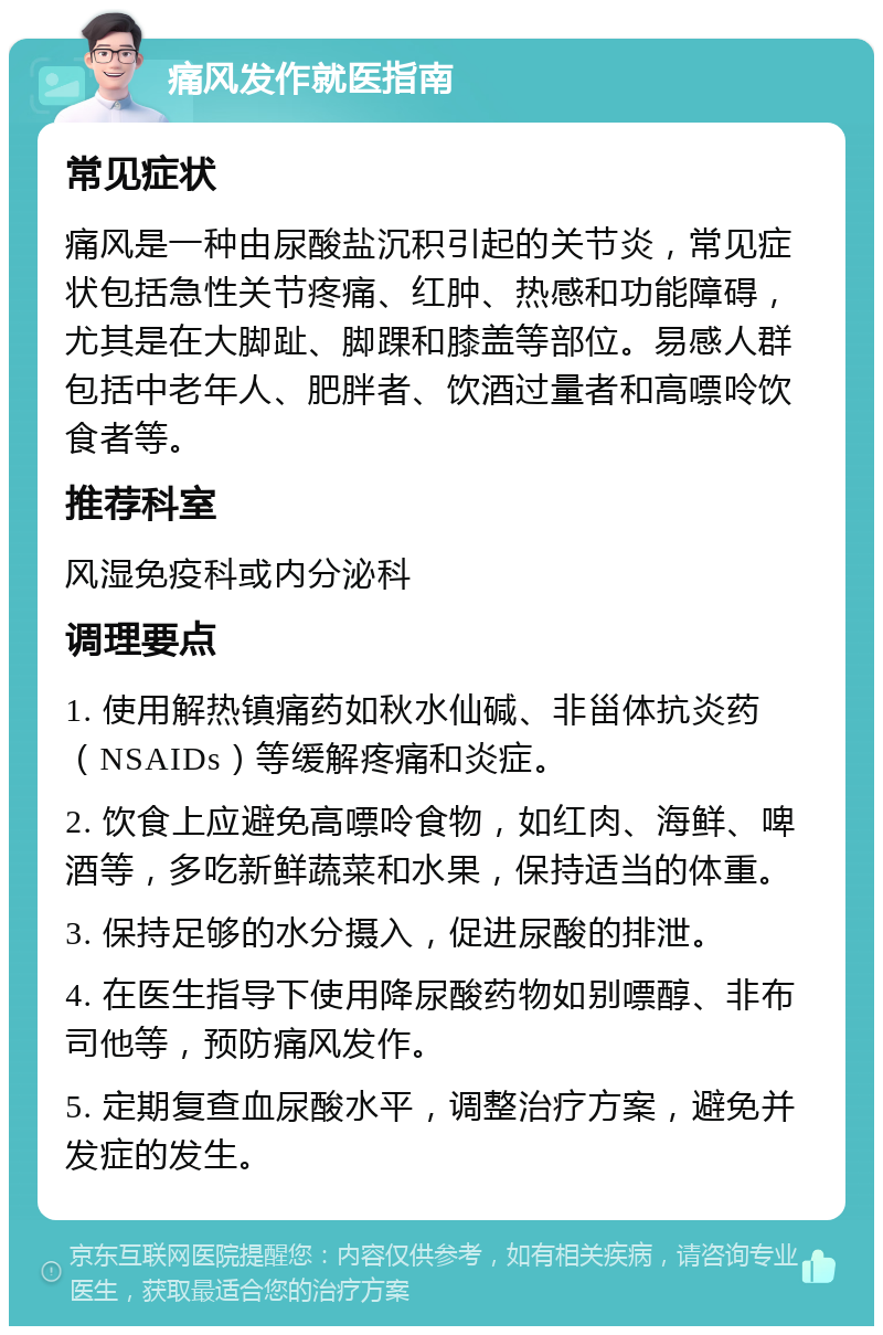 痛风发作就医指南 常见症状 痛风是一种由尿酸盐沉积引起的关节炎，常见症状包括急性关节疼痛、红肿、热感和功能障碍，尤其是在大脚趾、脚踝和膝盖等部位。易感人群包括中老年人、肥胖者、饮酒过量者和高嘌呤饮食者等。 推荐科室 风湿免疫科或内分泌科 调理要点 1. 使用解热镇痛药如秋水仙碱、非甾体抗炎药（NSAIDs）等缓解疼痛和炎症。 2. 饮食上应避免高嘌呤食物，如红肉、海鲜、啤酒等，多吃新鲜蔬菜和水果，保持适当的体重。 3. 保持足够的水分摄入，促进尿酸的排泄。 4. 在医生指导下使用降尿酸药物如别嘌醇、非布司他等，预防痛风发作。 5. 定期复查血尿酸水平，调整治疗方案，避免并发症的发生。