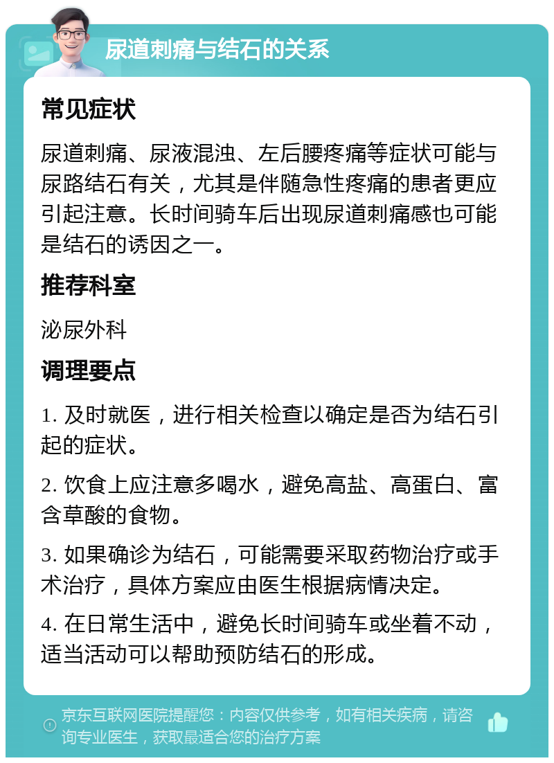 尿道刺痛与结石的关系 常见症状 尿道刺痛、尿液混浊、左后腰疼痛等症状可能与尿路结石有关，尤其是伴随急性疼痛的患者更应引起注意。长时间骑车后出现尿道刺痛感也可能是结石的诱因之一。 推荐科室 泌尿外科 调理要点 1. 及时就医，进行相关检查以确定是否为结石引起的症状。 2. 饮食上应注意多喝水，避免高盐、高蛋白、富含草酸的食物。 3. 如果确诊为结石，可能需要采取药物治疗或手术治疗，具体方案应由医生根据病情决定。 4. 在日常生活中，避免长时间骑车或坐着不动，适当活动可以帮助预防结石的形成。