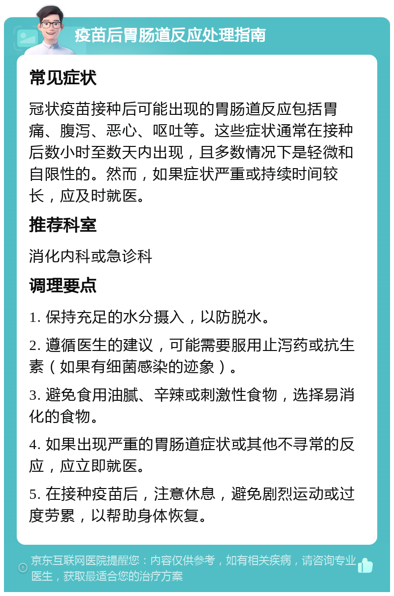 疫苗后胃肠道反应处理指南 常见症状 冠状疫苗接种后可能出现的胃肠道反应包括胃痛、腹泻、恶心、呕吐等。这些症状通常在接种后数小时至数天内出现，且多数情况下是轻微和自限性的。然而，如果症状严重或持续时间较长，应及时就医。 推荐科室 消化内科或急诊科 调理要点 1. 保持充足的水分摄入，以防脱水。 2. 遵循医生的建议，可能需要服用止泻药或抗生素（如果有细菌感染的迹象）。 3. 避免食用油腻、辛辣或刺激性食物，选择易消化的食物。 4. 如果出现严重的胃肠道症状或其他不寻常的反应，应立即就医。 5. 在接种疫苗后，注意休息，避免剧烈运动或过度劳累，以帮助身体恢复。