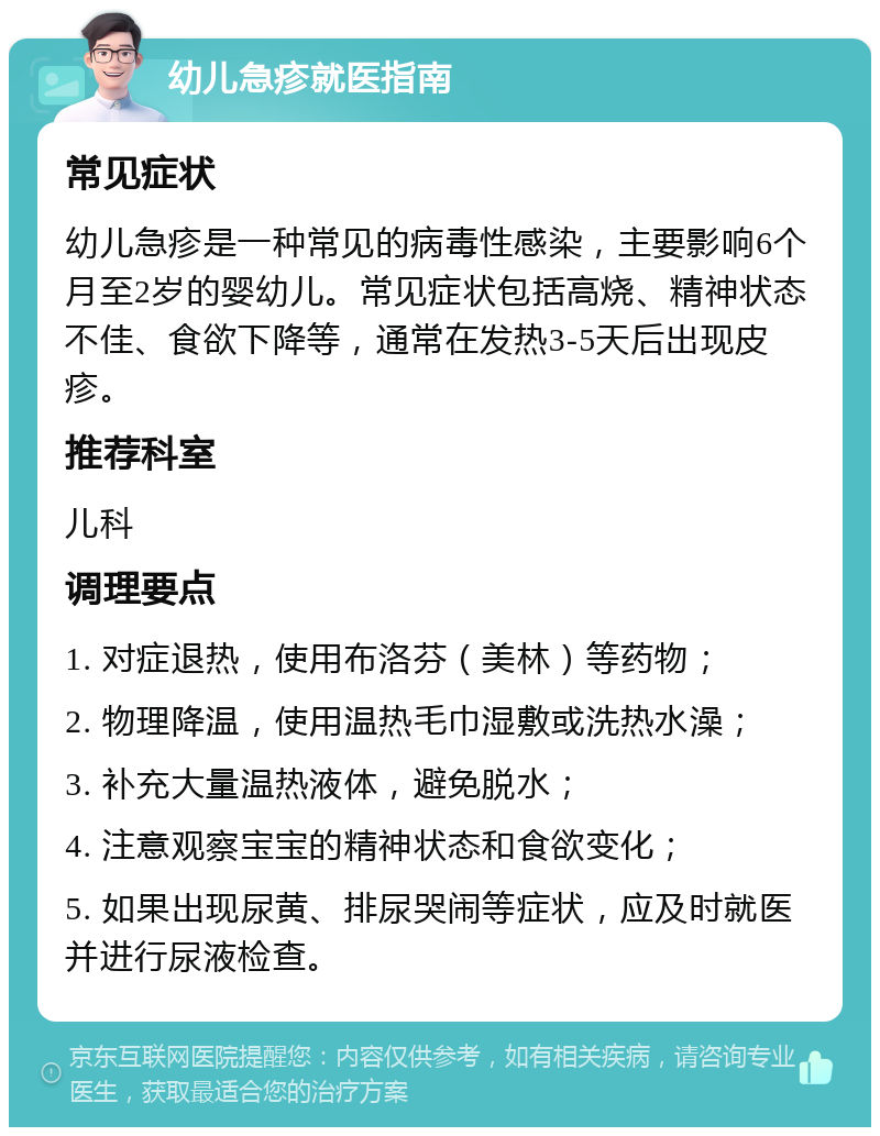 幼儿急疹就医指南 常见症状 幼儿急疹是一种常见的病毒性感染，主要影响6个月至2岁的婴幼儿。常见症状包括高烧、精神状态不佳、食欲下降等，通常在发热3-5天后出现皮疹。 推荐科室 儿科 调理要点 1. 对症退热，使用布洛芬（美林）等药物； 2. 物理降温，使用温热毛巾湿敷或洗热水澡； 3. 补充大量温热液体，避免脱水； 4. 注意观察宝宝的精神状态和食欲变化； 5. 如果出现尿黄、排尿哭闹等症状，应及时就医并进行尿液检查。