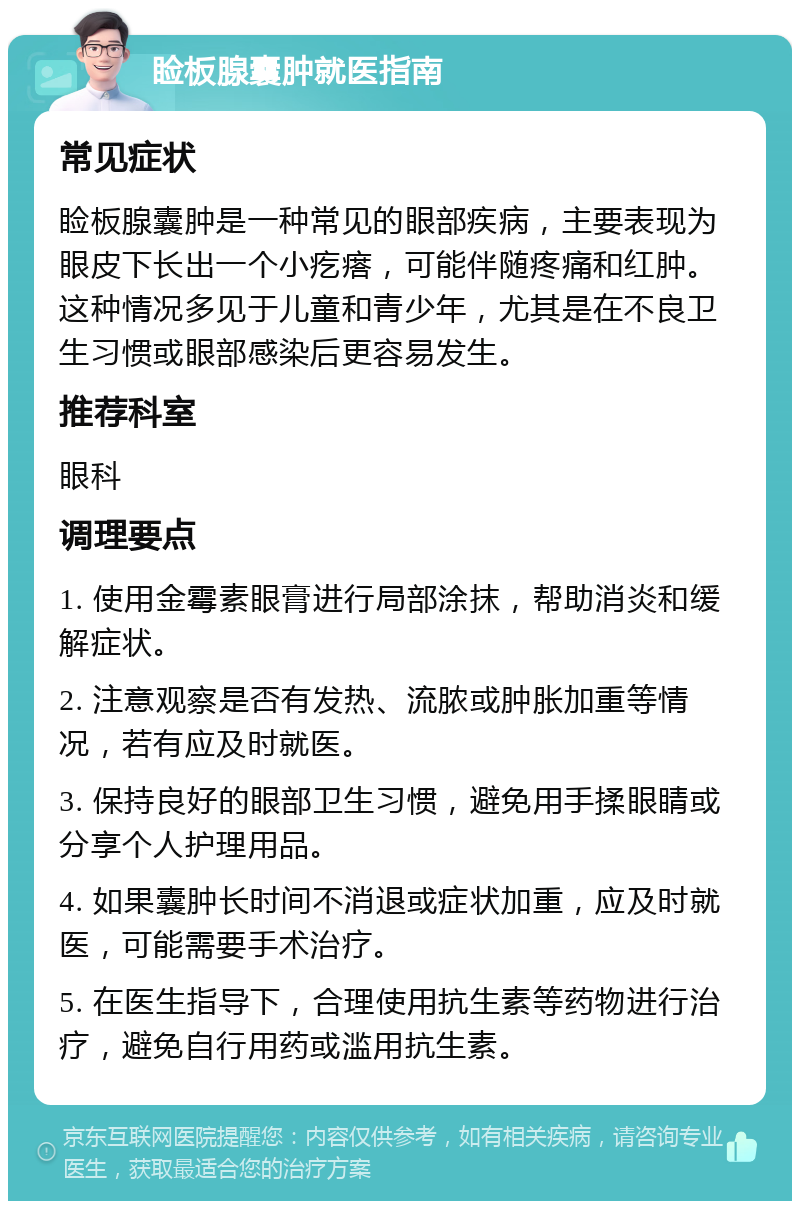 睑板腺囊肿就医指南 常见症状 睑板腺囊肿是一种常见的眼部疾病，主要表现为眼皮下长出一个小疙瘩，可能伴随疼痛和红肿。这种情况多见于儿童和青少年，尤其是在不良卫生习惯或眼部感染后更容易发生。 推荐科室 眼科 调理要点 1. 使用金霉素眼膏进行局部涂抹，帮助消炎和缓解症状。 2. 注意观察是否有发热、流脓或肿胀加重等情况，若有应及时就医。 3. 保持良好的眼部卫生习惯，避免用手揉眼睛或分享个人护理用品。 4. 如果囊肿长时间不消退或症状加重，应及时就医，可能需要手术治疗。 5. 在医生指导下，合理使用抗生素等药物进行治疗，避免自行用药或滥用抗生素。