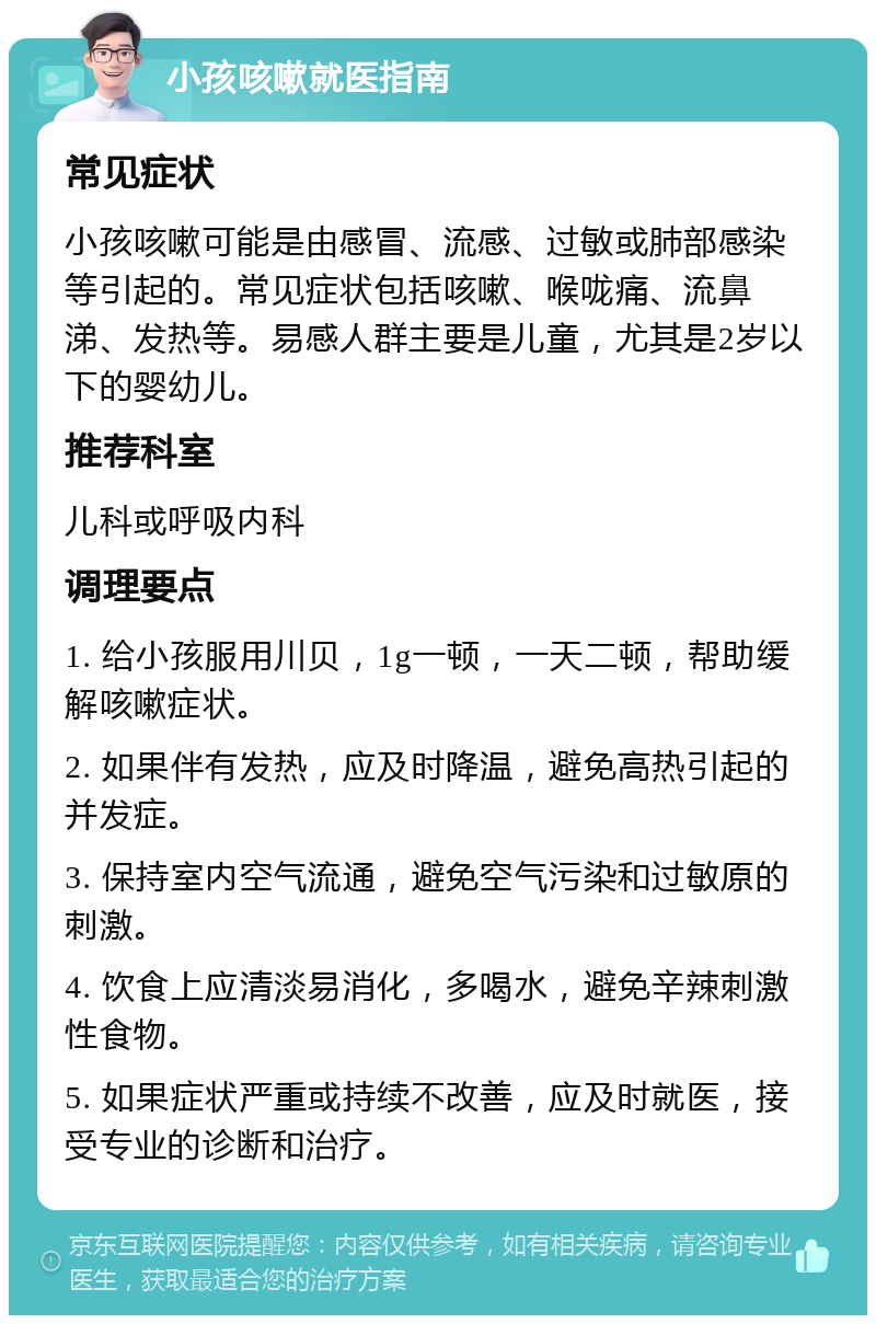 小孩咳嗽就医指南 常见症状 小孩咳嗽可能是由感冒、流感、过敏或肺部感染等引起的。常见症状包括咳嗽、喉咙痛、流鼻涕、发热等。易感人群主要是儿童，尤其是2岁以下的婴幼儿。 推荐科室 儿科或呼吸内科 调理要点 1. 给小孩服用川贝，1g一顿，一天二顿，帮助缓解咳嗽症状。 2. 如果伴有发热，应及时降温，避免高热引起的并发症。 3. 保持室内空气流通，避免空气污染和过敏原的刺激。 4. 饮食上应清淡易消化，多喝水，避免辛辣刺激性食物。 5. 如果症状严重或持续不改善，应及时就医，接受专业的诊断和治疗。