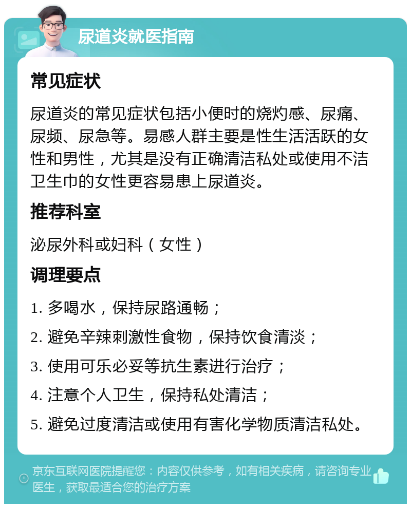 尿道炎就医指南 常见症状 尿道炎的常见症状包括小便时的烧灼感、尿痛、尿频、尿急等。易感人群主要是性生活活跃的女性和男性，尤其是没有正确清洁私处或使用不洁卫生巾的女性更容易患上尿道炎。 推荐科室 泌尿外科或妇科（女性） 调理要点 1. 多喝水，保持尿路通畅； 2. 避免辛辣刺激性食物，保持饮食清淡； 3. 使用可乐必妥等抗生素进行治疗； 4. 注意个人卫生，保持私处清洁； 5. 避免过度清洁或使用有害化学物质清洁私处。