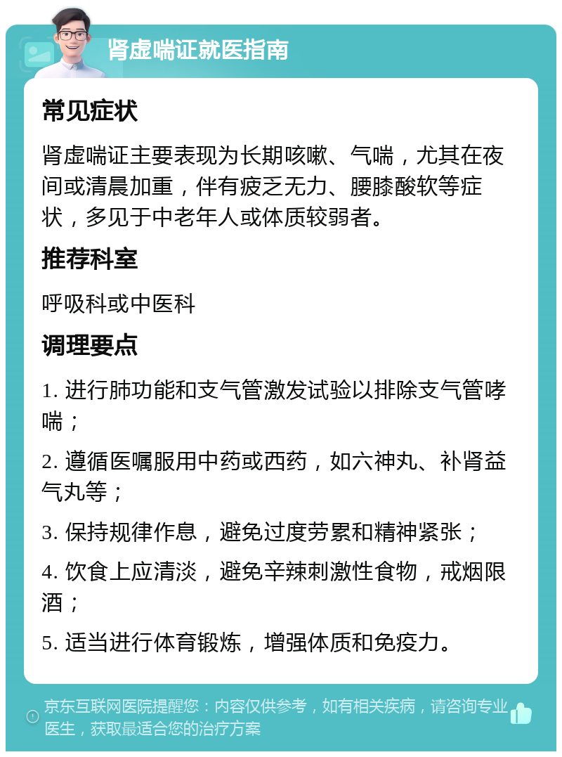 肾虚喘证就医指南 常见症状 肾虚喘证主要表现为长期咳嗽、气喘，尤其在夜间或清晨加重，伴有疲乏无力、腰膝酸软等症状，多见于中老年人或体质较弱者。 推荐科室 呼吸科或中医科 调理要点 1. 进行肺功能和支气管激发试验以排除支气管哮喘； 2. 遵循医嘱服用中药或西药，如六神丸、补肾益气丸等； 3. 保持规律作息，避免过度劳累和精神紧张； 4. 饮食上应清淡，避免辛辣刺激性食物，戒烟限酒； 5. 适当进行体育锻炼，增强体质和免疫力。