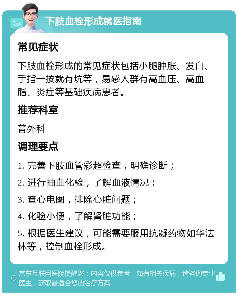 下肢血栓形成就医指南 常见症状 下肢血栓形成的常见症状包括小腿肿胀、发白、手指一按就有坑等，易感人群有高血压、高血脂、炎症等基础疾病患者。 推荐科室 普外科 调理要点 1. 完善下肢血管彩超检查，明确诊断； 2. 进行抽血化验，了解血液情况； 3. 查心电图，排除心脏问题； 4. 化验小便，了解肾脏功能； 5. 根据医生建议，可能需要服用抗凝药物如华法林等，控制血栓形成。