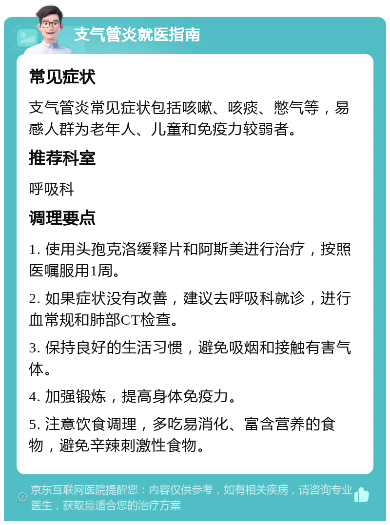 支气管炎就医指南 常见症状 支气管炎常见症状包括咳嗽、咳痰、憋气等，易感人群为老年人、儿童和免疫力较弱者。 推荐科室 呼吸科 调理要点 1. 使用头孢克洛缓释片和阿斯美进行治疗，按照医嘱服用1周。 2. 如果症状没有改善，建议去呼吸科就诊，进行血常规和肺部CT检查。 3. 保持良好的生活习惯，避免吸烟和接触有害气体。 4. 加强锻炼，提高身体免疫力。 5. 注意饮食调理，多吃易消化、富含营养的食物，避免辛辣刺激性食物。