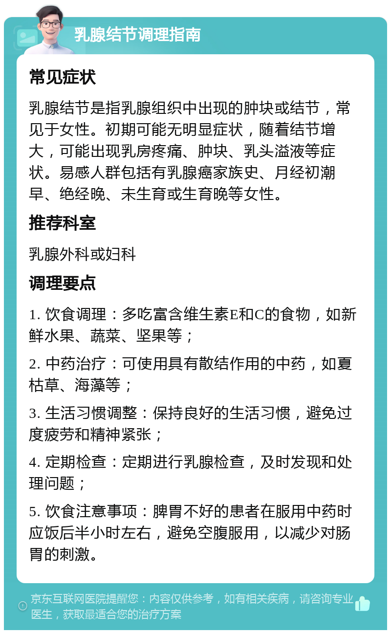 乳腺结节调理指南 常见症状 乳腺结节是指乳腺组织中出现的肿块或结节，常见于女性。初期可能无明显症状，随着结节增大，可能出现乳房疼痛、肿块、乳头溢液等症状。易感人群包括有乳腺癌家族史、月经初潮早、绝经晚、未生育或生育晚等女性。 推荐科室 乳腺外科或妇科 调理要点 1. 饮食调理：多吃富含维生素E和C的食物，如新鲜水果、蔬菜、坚果等； 2. 中药治疗：可使用具有散结作用的中药，如夏枯草、海藻等； 3. 生活习惯调整：保持良好的生活习惯，避免过度疲劳和精神紧张； 4. 定期检查：定期进行乳腺检查，及时发现和处理问题； 5. 饮食注意事项：脾胃不好的患者在服用中药时应饭后半小时左右，避免空腹服用，以减少对肠胃的刺激。