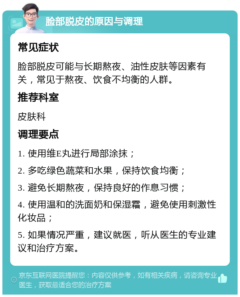 脸部脱皮的原因与调理 常见症状 脸部脱皮可能与长期熬夜、油性皮肤等因素有关，常见于熬夜、饮食不均衡的人群。 推荐科室 皮肤科 调理要点 1. 使用维E丸进行局部涂抹； 2. 多吃绿色蔬菜和水果，保持饮食均衡； 3. 避免长期熬夜，保持良好的作息习惯； 4. 使用温和的洗面奶和保湿霜，避免使用刺激性化妆品； 5. 如果情况严重，建议就医，听从医生的专业建议和治疗方案。