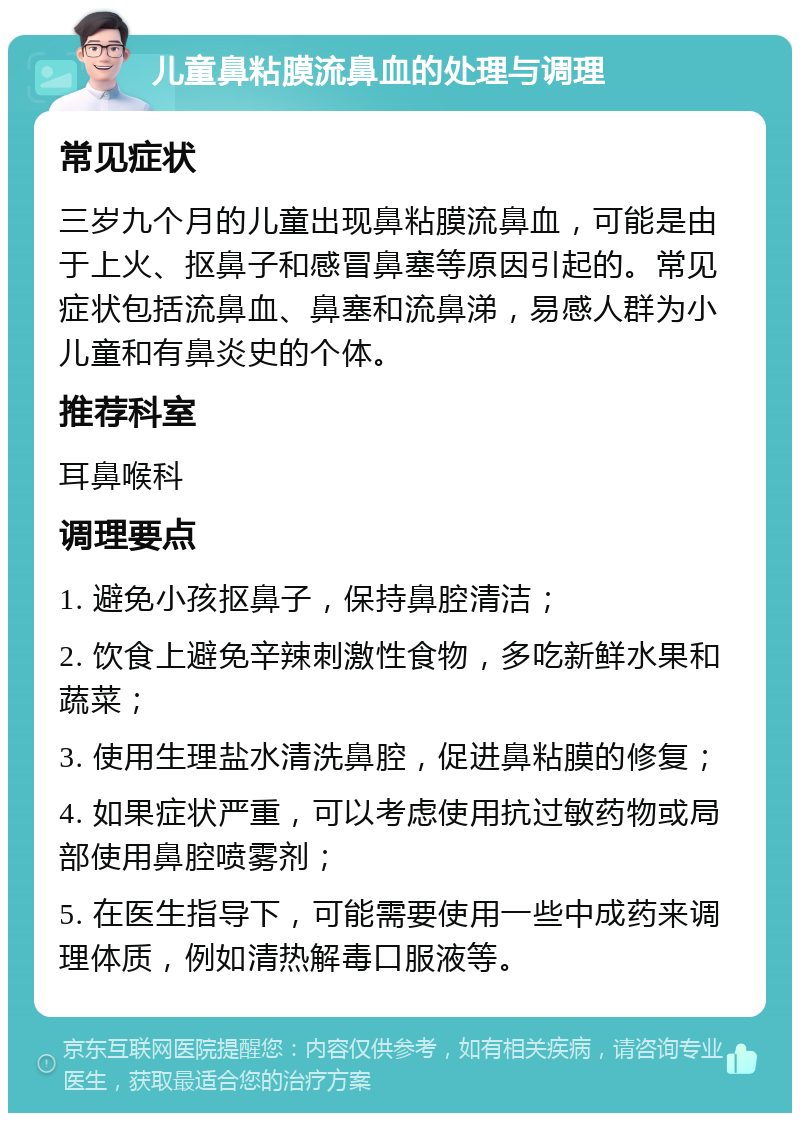 儿童鼻粘膜流鼻血的处理与调理 常见症状 三岁九个月的儿童出现鼻粘膜流鼻血，可能是由于上火、抠鼻子和感冒鼻塞等原因引起的。常见症状包括流鼻血、鼻塞和流鼻涕，易感人群为小儿童和有鼻炎史的个体。 推荐科室 耳鼻喉科 调理要点 1. 避免小孩抠鼻子，保持鼻腔清洁； 2. 饮食上避免辛辣刺激性食物，多吃新鲜水果和蔬菜； 3. 使用生理盐水清洗鼻腔，促进鼻粘膜的修复； 4. 如果症状严重，可以考虑使用抗过敏药物或局部使用鼻腔喷雾剂； 5. 在医生指导下，可能需要使用一些中成药来调理体质，例如清热解毒口服液等。