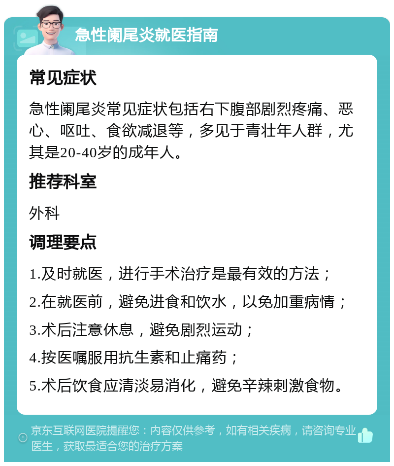 急性阑尾炎就医指南 常见症状 急性阑尾炎常见症状包括右下腹部剧烈疼痛、恶心、呕吐、食欲减退等，多见于青壮年人群，尤其是20-40岁的成年人。 推荐科室 外科 调理要点 1.及时就医，进行手术治疗是最有效的方法； 2.在就医前，避免进食和饮水，以免加重病情； 3.术后注意休息，避免剧烈运动； 4.按医嘱服用抗生素和止痛药； 5.术后饮食应清淡易消化，避免辛辣刺激食物。