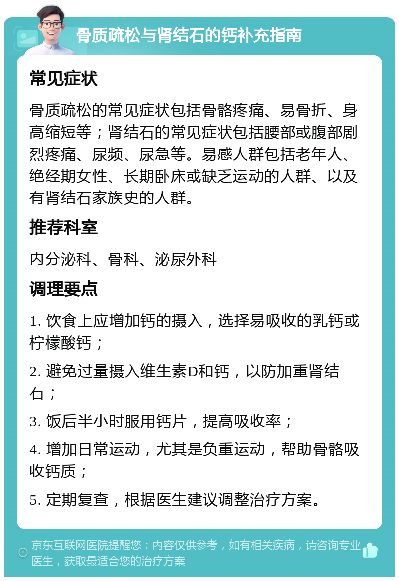 骨质疏松与肾结石的钙补充指南 常见症状 骨质疏松的常见症状包括骨骼疼痛、易骨折、身高缩短等；肾结石的常见症状包括腰部或腹部剧烈疼痛、尿频、尿急等。易感人群包括老年人、绝经期女性、长期卧床或缺乏运动的人群、以及有肾结石家族史的人群。 推荐科室 内分泌科、骨科、泌尿外科 调理要点 1. 饮食上应增加钙的摄入，选择易吸收的乳钙或柠檬酸钙； 2. 避免过量摄入维生素D和钙，以防加重肾结石； 3. 饭后半小时服用钙片，提高吸收率； 4. 增加日常运动，尤其是负重运动，帮助骨骼吸收钙质； 5. 定期复查，根据医生建议调整治疗方案。