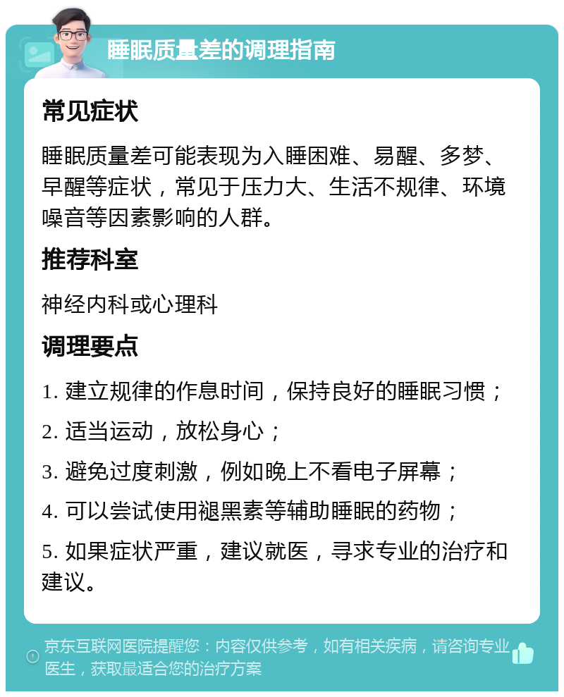 睡眠质量差的调理指南 常见症状 睡眠质量差可能表现为入睡困难、易醒、多梦、早醒等症状，常见于压力大、生活不规律、环境噪音等因素影响的人群。 推荐科室 神经内科或心理科 调理要点 1. 建立规律的作息时间，保持良好的睡眠习惯； 2. 适当运动，放松身心； 3. 避免过度刺激，例如晚上不看电子屏幕； 4. 可以尝试使用褪黑素等辅助睡眠的药物； 5. 如果症状严重，建议就医，寻求专业的治疗和建议。