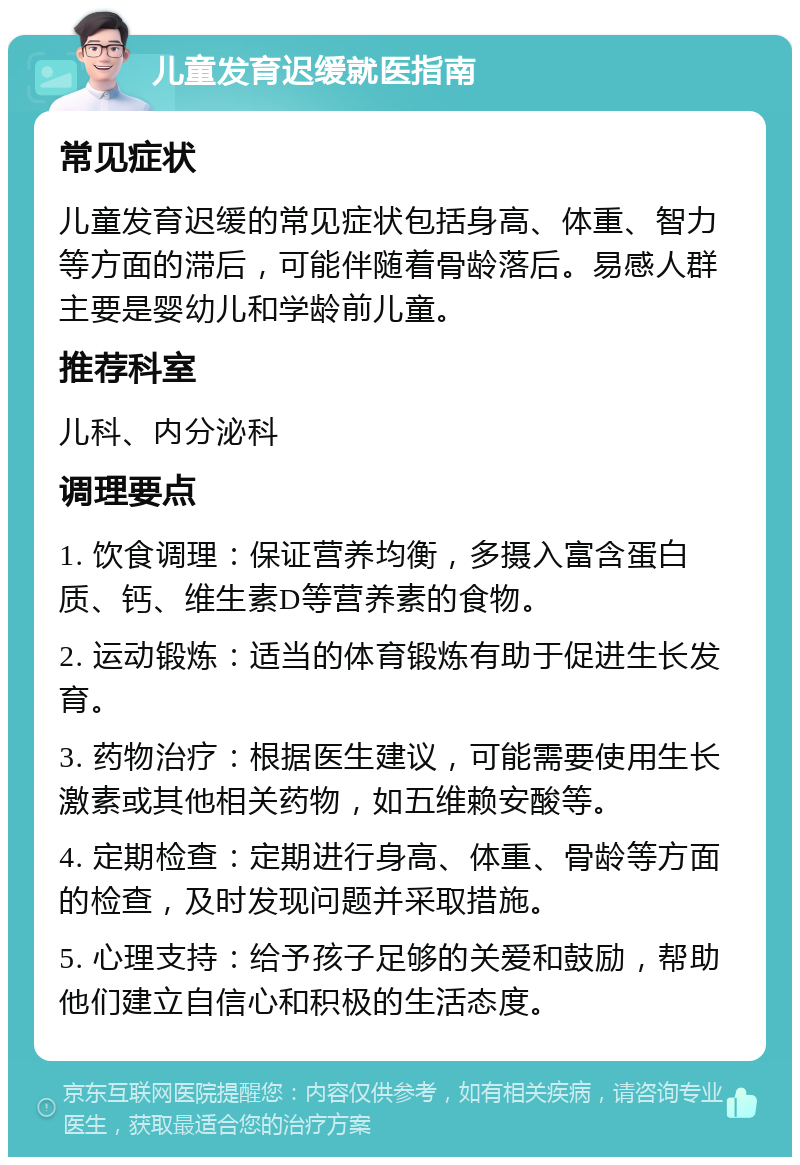 儿童发育迟缓就医指南 常见症状 儿童发育迟缓的常见症状包括身高、体重、智力等方面的滞后，可能伴随着骨龄落后。易感人群主要是婴幼儿和学龄前儿童。 推荐科室 儿科、内分泌科 调理要点 1. 饮食调理：保证营养均衡，多摄入富含蛋白质、钙、维生素D等营养素的食物。 2. 运动锻炼：适当的体育锻炼有助于促进生长发育。 3. 药物治疗：根据医生建议，可能需要使用生长激素或其他相关药物，如五维赖安酸等。 4. 定期检查：定期进行身高、体重、骨龄等方面的检查，及时发现问题并采取措施。 5. 心理支持：给予孩子足够的关爱和鼓励，帮助他们建立自信心和积极的生活态度。