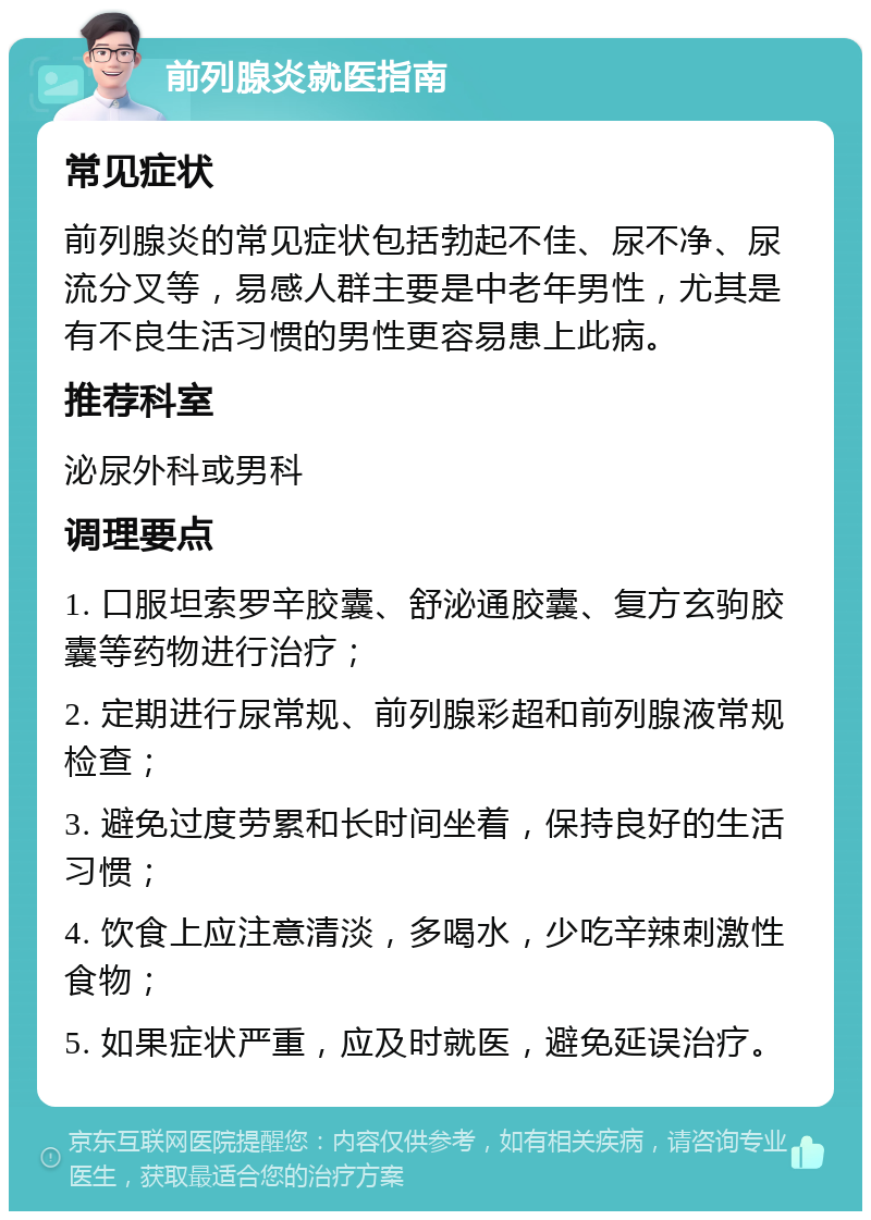 前列腺炎就医指南 常见症状 前列腺炎的常见症状包括勃起不佳、尿不净、尿流分叉等，易感人群主要是中老年男性，尤其是有不良生活习惯的男性更容易患上此病。 推荐科室 泌尿外科或男科 调理要点 1. 口服坦索罗辛胶囊、舒泌通胶囊、复方玄驹胶囊等药物进行治疗； 2. 定期进行尿常规、前列腺彩超和前列腺液常规检查； 3. 避免过度劳累和长时间坐着，保持良好的生活习惯； 4. 饮食上应注意清淡，多喝水，少吃辛辣刺激性食物； 5. 如果症状严重，应及时就医，避免延误治疗。