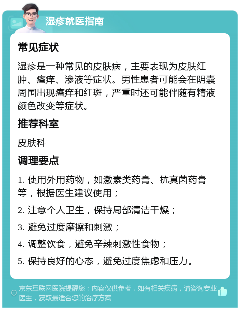 湿疹就医指南 常见症状 湿疹是一种常见的皮肤病，主要表现为皮肤红肿、瘙痒、渗液等症状。男性患者可能会在阴囊周围出现瘙痒和红斑，严重时还可能伴随有精液颜色改变等症状。 推荐科室 皮肤科 调理要点 1. 使用外用药物，如激素类药膏、抗真菌药膏等，根据医生建议使用； 2. 注意个人卫生，保持局部清洁干燥； 3. 避免过度摩擦和刺激； 4. 调整饮食，避免辛辣刺激性食物； 5. 保持良好的心态，避免过度焦虑和压力。