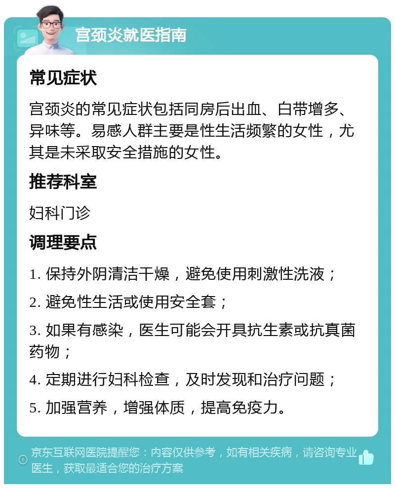 宫颈炎就医指南 常见症状 宫颈炎的常见症状包括同房后出血、白带增多、异味等。易感人群主要是性生活频繁的女性，尤其是未采取安全措施的女性。 推荐科室 妇科门诊 调理要点 1. 保持外阴清洁干燥，避免使用刺激性洗液； 2. 避免性生活或使用安全套； 3. 如果有感染，医生可能会开具抗生素或抗真菌药物； 4. 定期进行妇科检查，及时发现和治疗问题； 5. 加强营养，增强体质，提高免疫力。