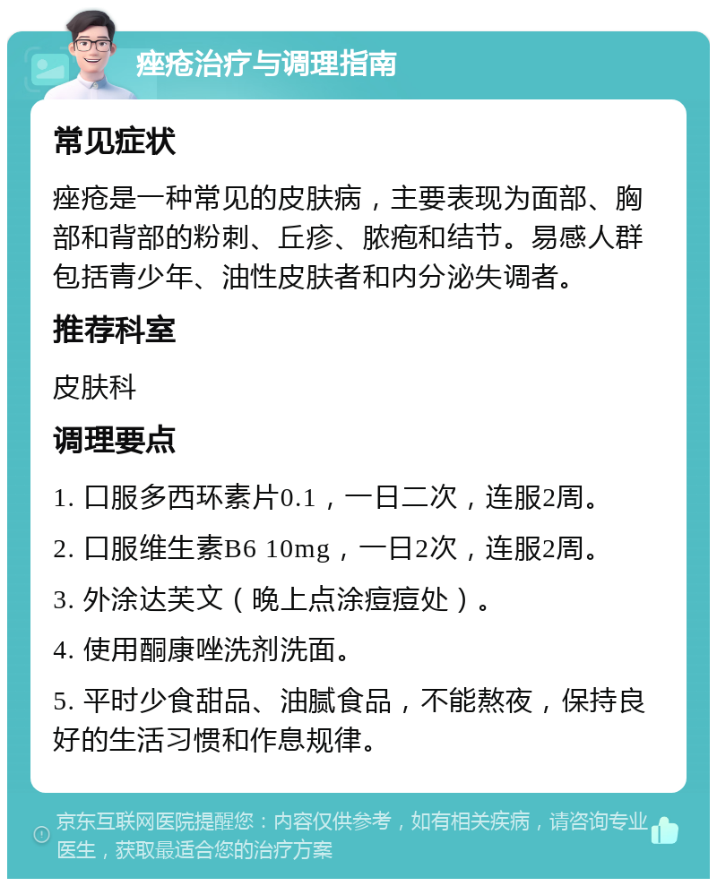 痤疮治疗与调理指南 常见症状 痤疮是一种常见的皮肤病，主要表现为面部、胸部和背部的粉刺、丘疹、脓疱和结节。易感人群包括青少年、油性皮肤者和内分泌失调者。 推荐科室 皮肤科 调理要点 1. 口服多西环素片0.1，一日二次，连服2周。 2. 口服维生素B6 10mg，一日2次，连服2周。 3. 外涂达芙文（晚上点涂痘痘处）。 4. 使用酮康唑洗剂洗面。 5. 平时少食甜品、油腻食品，不能熬夜，保持良好的生活习惯和作息规律。