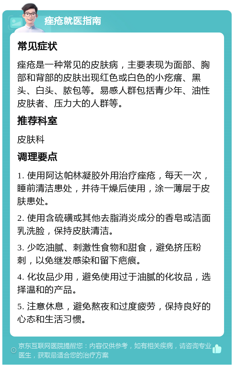 痤疮就医指南 常见症状 痤疮是一种常见的皮肤病，主要表现为面部、胸部和背部的皮肤出现红色或白色的小疙瘩、黑头、白头、脓包等。易感人群包括青少年、油性皮肤者、压力大的人群等。 推荐科室 皮肤科 调理要点 1. 使用阿达帕林凝胶外用治疗痤疮，每天一次，睡前清洁患处，并待干燥后使用，涂一薄层于皮肤患处。 2. 使用含硫磺或其他去脂消炎成分的香皂或洁面乳洗脸，保持皮肤清洁。 3. 少吃油腻、刺激性食物和甜食，避免挤压粉刺，以免继发感染和留下疤痕。 4. 化妆品少用，避免使用过于油腻的化妆品，选择温和的产品。 5. 注意休息，避免熬夜和过度疲劳，保持良好的心态和生活习惯。